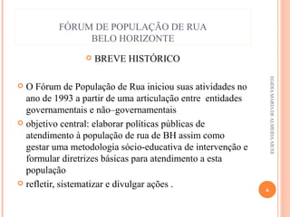 FÓRUM DE POPULAÇÃO DE RUA
BELO HORIZONTE


BREVE HISTÓRICO
EGIDIA MARIA DE ALMEIDA AIEXE

O Fórum de População de Rua iniciou suas atividades no
ano de 1993 a partir de uma articulação entre entidades
governamentais e não–governamentais
 objetivo central: elaborar políticas públicas de
atendimento à população de rua de BH assim como
gestar uma metodologia sócio-educativa de intervenção e
formular diretrizes básicas para atendimento a esta
população
 refletir, sistematizar e divulgar ações .


6

 