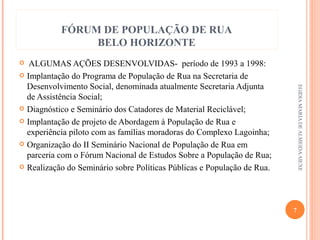 FÓRUM DE POPULAÇÃO DE RUA
BELO HORIZONTE
ALGUMAS AÇÕES DESENVOLVIDAS- período de 1993 a 1998:
 Implantação do Programa de População de Rua na Secretaria de
Desenvolvimento Social, denominada atualmente Secretaria Adjunta
de Assistência Social;
 Diagnóstico e Seminário dos Catadores de Material Reciclável;
 Implantação de projeto de Abordagem à População de Rua e
experiência piloto com as famílias moradoras do Complexo Lagoinha;
 Organização do II Seminário Nacional de População de Rua em
parceria com o Fórum Nacional de Estudos Sobre a População de Rua;
 Realização do Seminário sobre Políticas Públicas e População de Rua.


EGIDIA MARIA DE ALMEIDA AIEXE

7

 
