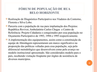 FÓRUM DE POPULAÇÃO DE RUA
BELO HORIZONTE
Realização de Diagnóstico Participativo nos Viadutos da Contorno,
Floresta e Silva Lobo.
 Parceria com a população de rua para implantação dos Projetos:
República Reviver, Ambulatório Carlos Chagas e Centro de
Referência: Projeto Cidadania e conquistados por essa população no
Orçamento Participativo de 1993, 1994 e 1995 respectivamente.  
 A implementação dos equipamentos, assim como a constituição da
equipe de Abordagem representaram um marco significativo na
proposição das políticas voltadas para essa população, seja pelo
diferencial metodológico que desenvolvem como pelo avanço no
modelo institucional apresentado. São considerados modelo para o
país, recebendo visitação freqüente por órgãos de assistência de
diversos municípios.


EGIDIA MARIA DE ALMEIDA AIEXE

8

 