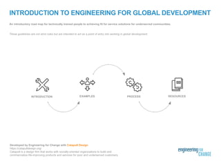 INTRODUCTION TO ENGINEERING FOR GLOBAL DEVELOPMENT
An introductory road map for technically trained people to achieving fit for service solutions for underserved communities.
These guidelines are not strict rules but are intended to act as a point of entry into working in global development.
RESOURCESEXAMPLES PROCESSINTRODUCTION
Developed by Engineering for Change with Catapult Design
https://catapultdesign.org/
Catapult is a design firm that works with socially-oriented organizations to build and
commercialize life-improving products and services for poor and underserved customers.
 