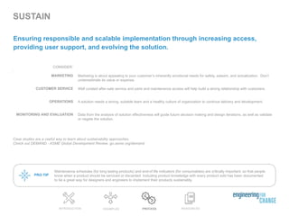 SUSTAIN
Maintenance schedules (for long lasting products) and end-of life indicators (for consumables) are critically important, so that people
know when a product should be serviced or discarded. Including product knowledge with every product sold has been documented
to be a great way for designers and engineers to implement their products sustainably.
RESOURCESEXAMPLES PROCESSINTRODUCTION
Ensuring responsible and scalable implementation through increasing access,
providing user support, and evolving the solution.
Case studies are a useful way to learn about sustainability approaches.
Check out DEMAND - ASME Global Development Review: go.asme.org/demand
PRO TIP
CONSIDER:
:
MARKETING
CUSTOMER SERVICE
OPERATIONS
MONITORING AND EVALUATION
Marketing is about appealing to your customer’s inherently emotional needs for safety, esteem, and actualization. Don’t
underestimate its value or expense.
Well curated after-sale service and parts and maintenance access will help build a strong relationship with customers.
A solution needs a strong, suitable team and a healthy culture of organization to continue delivery and development.
Data from the analysis of solution effectiveness will guide future decision making and design iterations, as well as validate
or negate the solution.
 
