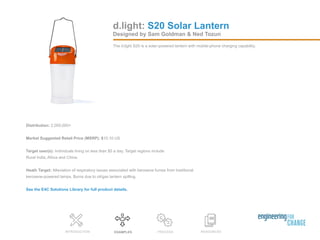 Distribution: 2,000,000+
Market Suggested Retail Price (MSRP): $10.10 US
Target user(s): Individuals living on less than $5 a day. Target regions include
Rural India, Africa and China.
Heath Target: Alleviation of respiratory issues associated with kerosene fumes from traditional
kerosene-powered lamps. Burns due to oil/gas lantern spilling.
See the E4C Solutions Library for full product details.
RESOURCESEXAMPLES PROCESSINTRODUCTION
Designed by Sam Goldman & Ned Tozun
The d.light S20 is a solar-powered lantern with mobile-phone charging capability.
d.light: S20 Solar Lantern
 