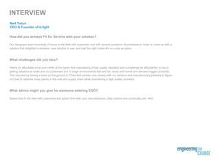 How did you achieve Fit for Service with your solution?
Our designers spent hundreds of hours in the field with customers and with several variations of prototypes in order to come up with a
solution that delighted customers, was intuitive to use, and had the right trade-offs on costs vs specs.
What challenges did you face?
Hitting an affordable price point while at the same time maintaining a high quality standard was a challenge as affordability is key to
getting solutions to scale and our customers live in tough environments that are hot, dusty and humid and demand rugged products.
This required us having a team on the ground in China that worked very closely with our vendors and manufacturing partners to figure
out how to optimize every penny in the cost and supply chain while maintaining a high quality standard.
What advice might you give for someone entering EGD?
Spend time in the field with customers and spend time with your manufacturers. Stay curious and continually ask “why”.
INTERVIEW
Ned Tozun
CEO & Founder of d.light
 