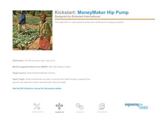 RESOURCESEXAMPLES PROCESSINTRODUCTION
Distribution: 45,739 have been sold. (July 2015)
Market Suggested Retail Price (MSRP): $50 USD (without hoses)
Target user(s): Small Scale/Smallholder Farmers
Heath Target: Small scale farmers are able to improve their health through increased food
security and improved nutrition associate with improved yields.
See the E4C Solutions Library for full product details.
Designed by Kickstart International
The d.light S20 is a solar-powered lantern with mobile-phone charging capability.
Kickstart: MoneyMaker Hip Pump
 