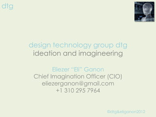 dtg




      design technology group dtg
       ideation and imagineering

              Eliezer “Eli” Ganon
       Chief Imagination Officer (CIO)
         eliezerganon@gmail.com
                +1 310 295 7964


                                ©dtg&eliganon2012
 