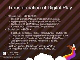 Transformation of Digital Play
   • Casual turn ~2006-2009
         –   Big Fish Games, Popcap, Pogo.com, Miniclip etc.
         –   Biggest growing branch of games industry in 2008
         –   Kuittinen et al. 2007 “Casual Game Discussions”
         –   Kultima 2009 “Casual Game Design Values”
   • Social turn ~2009->
         –   Facebook (MySpace, Flickr, Twitter) Zynga, Playfish, etc.
         –   Zynga as the second biggest merchant on paypal in 2009
         –   1st generation: Friends for Sale, Packrat, Mafia Wars
         –   2nd generation: Farmville, Restaurant City, etc.
         –   3rd generation: ?
   • Last ten years: Games on virtual worlds,
     party games with mimetic interfaces, etc.


Future Play 2010, Vancouver
 