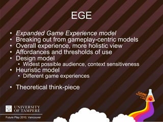EGE
   •   Expanded Game Experience model
   •   Breaking out from gameplay-centric models
   •   Overall experience, more holistic view
   •   Affordances and thresholds of use
   •   Design model
         • Widest possible audience, context sensitiveness
   • Heuristic model
         • Different game experiences

   • Theoretical think-piece



Future Play 2010, Vancouver
 