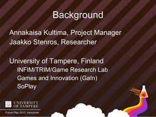 Background
   Annakaisa Kultima, Project Manager
   Jaakko Stenros, Researcher

   University of Tampere, Finland
         INFIM/TRIM/Game Research Lab
         Games and Innovation (GaIn)
         SoPlay



Future Play 2010, Vancouver
 