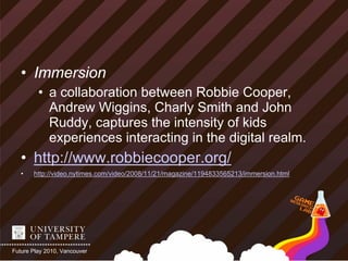 • Immersion
         • a collaboration between Robbie Cooper,
           Andrew Wiggins, Charly Smith and John
           Ruddy, captures the intensity of kids
           experiences interacting in the digital realm.
   • http://www.robbiecooper.org/
   •   http://video.nytimes.com/video/2008/11/21/magazine/1194833565213/immersion.html




Future Play 2010, Vancouver
 