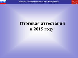 Комитет по образованию Санкт-Петербурга 
Итоговая аттестация 
в 2015 году 
 