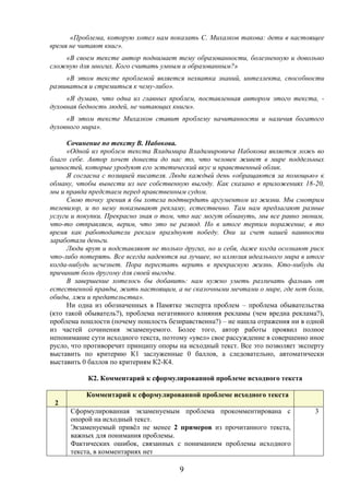 9
«Проблема, которую хотел нам показать С. Михалков такова: дети в настоящее
время не читают книг».
«В своем тексте автор поднимает тему образованности, болезненную и довольно
сложную для многих. Кого считать умным и образованным?»
«В этом тексте проблемой является нехватка знаний, интеллекта, способности
развиваться и стремиться к чему-либо».
«Я думаю, что одна из главных проблем, поставленная автором этого текста, -
духовная бедность людей, не читающих книги».
«В этом тексте Михалков ставит проблему начитанности и наличия богатого
духовного мира».
Сочинение по тексту В. Набокова.
«Одной из проблем текста Владимира Владимировича Набокова является ложь во
благо себе. Автор хочет донести до нас то, что человек живет в мире поддельных
ценностей, которые уродуют его эстетический вкус и нравственный облик.
Я согласна с позицией писателя. Люди каждый день «обращаются за помощью» к
обману, чтобы вынести из нее собственную выгоду. Как сказано в приложениях 18-20,
мы и правда предстаем перед нравственным судом.
Свою точку зрения я бы хотела подтвердить аргументом из жизни. Мы смотрим
телевизор, и по нему показывают рекламу, естественно. Там нам предлагают разные
услуги и покупки. Прекрасно зная о том, что нас могут обмануть, мы все равно звоним,
что-то отправляем, верим, что это не развод. Но в итоге терпим поражение, в то
время как работодатели реклам празднуют победу. Они за счет нашей наивности
заработали деньги.
Люди врут и подставляют не только других, но и себя, даже когда осознают риск
что-либо потерять. Все всегда надеются на лучшее, но иллюзия идеального мира в итоге
когда-нибудь исчезнет. Пора перестать верить в прекрасную жизнь. Кто-нибудь да
причинит боль другому для своей выгоды.
В завершение хотелось бы добавить: нам нужно уметь различать фальшь от
естественной правды, жить настоящим, а не сказочными мечтами о мире, где нет боли,
обиды, лжи и предательства».
Ни одна из обозначенных в Памятке эксперта проблем – проблема обывательства
(кто такой обыватель?), проблема негативного влияния рекламы (чем вредна реклама?),
проблема пошлости (почему пошлость безнравственна?) – не нашла отражения ни в одной
из частей сочинения экзаменуемого. Более того, автор работы проявил полное
непонимание сути исходного текста, поэтому «увел» свое рассуждение в совершенно иное
русло, что противоречит принципу опоры на исходный текст. Все это позволяет эксперту
выставить по критерию К1 заслуженные 0 баллов, а следовательно, автоматически
выставить 0 баллов по критериям К2-К4.
К2. Комментарий к сформулированной проблеме исходного текста
К
2
Комментарий к сформулированной проблеме исходного текста
Сформулированная экзаменуемым проблема прокомментирована с
опорой на исходный текст.
Экзаменуемый привёл не менее 2 примеров из прочитанного текста,
важных для понимания проблемы.
Фактических ошибок, связанных с пониманием проблемы исходного
текста, в комментариях нет
3
 