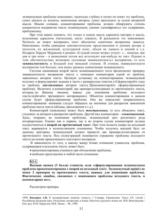 11
экзаменуемым проблемы показывает, насколько глубоко и полно он понял эту проблему,
сумел увидеть ее аспекты, намеченные автором, сумел проследить за ходом авторской
мысли. Иными словами, комментирование проблемы должно обнаружить степень
адекватности восприятия текста экзаменуемым, умения «дешифровать» его содержание,
проблематику.
При этом важно помнить, что только в идеале мысль адресанта (автора) и мысль,
полученная адресатом (читателем), могут совпасть. В реальности это невозможно.
Читатель не может воспринять текст абсолютно идентично авторскому замыслу.
Невозможно, чтобы совпадали лингвистические представления и умения автора и
читателя, их жизненный, культурный опыт, объем их памяти и знаний и т.д.
Недаром Харуки Мураками в романе «Слушай песню ветра» сетует: «... пишешь три
дня и три ночи – а написанное потом все истолкуют как-нибудь не так». Однако в
этих обстоятельствах возможна «условная эквивалентность» восприятия, то есть
эквивалентность в большей или меньшей степени. И степень эквивалентности
восприятия тем больше, чем выше уровень компетенции экзаменуемого.
Система оценивания второй части экзаменационного теста предполагает проверку
эквивалентности восприятия текста с помощью комментария одной из проблем,
заявленных автором текста. Целевую установку на комментирование экзаменуемый
получает в формулировке задания к части с развернутым ответом («Сформулируйте одну
из проблем, поставленных автором текста. Прокомментируйте сформулированную
проблему. Включите в комментарий два примера-иллюстрации из прочитанного текста,
которые, по Вашему мнению, важны для понимания проблемы исходного
текста (избегайте чрезмерного цитирования»). Объектом комментирования в данном
случае будет сформулированная проблема. Она же определяет направленность
комментирования: внимание следует обращать на значимые для раскрытия заявленной
проблемы места текста (абзацы, предложения и т.д.).
Комментарий (пояснение) может быть текстуальным, то есть объяснять текст,
следовать за автором в раскрытии проблемы. Другой вид комментария – концепционный.
Здесь, опираясь на понимание проблемы, экзаменуемый дает различного рода
интерпретации. Однако как в первом, так и во втором случае комментарий должен
осуществляться с опорой на прочитанный текст. При этом полнота опоры на исходный
текст выражается в количественном отношении. Чтобы получить высший балл по
данному критерию, экзаменуемый должен привести два примера-иллюстрации из
прочитанного текста. Под иллюстрацией понимается отражение проблемы исходного
текста на основе привлеченного текстового материала.
В зависимости от того, к какому жанру ближе сочинение учащегося, проблема,
содержащаяся в исходном тексте, может быть
 прокомментирована учеником при обозначении проблемы;
 свободно представлена в любой части сочинения.
К2-1.
Высшая оценка (3 балла) ставится, если «сформулированная экзаменуемым
проблема прокомментирована с опорой на исходный текст. Экзаменуемый привёл не
менее 2 примеров из прочитанного текста, важных для понимания проблемы.
Фактических ошибок, связанных с пониманием проблемы исходного текста, в
комментариях нет».
Рассмотрим примеры.
1999; Бондарко А.В. К интерпретации понятия «смысл» // Словарь. Грамматика. Текст: Сб. статей /
Российская академия наук. Отделение литературы и языка. Институт русского языка им. В.В. Виноградова /
Отв. ред. Ю.Н. Караулов, М.В. Ляпон. – М., 1996.
 
