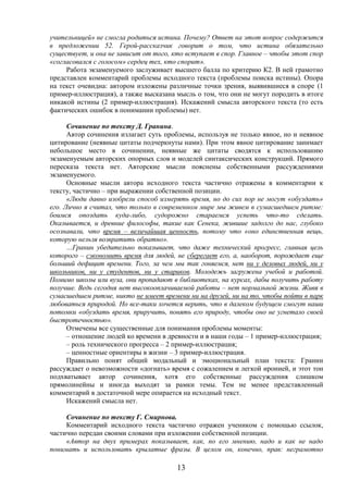 13
учительницей» не смогла родиться истина. Почему? Ответ на этот вопрос содержится
в предложении 52. Герой-рассказчик говорит о том, что истина обязательно
существует, и она не зависит от того, кто вступает в спор. Главное – чтобы этот спор
«согласовался с голосом» сердец тех, кто спорит».
Работа экзаменуемого заслуживает высшего балла по критерию К2. В ней грамотно
представлен комментарий проблемы исходного текста (проблемы поиска истины). Опора
на текст очевидна: автором изложены различные точки зрения, выявившиеся в споре (1
пример-иллюстрация), а также высказана мысль о том, что они не могут породить в итоге
никакой истины (2 пример-иллюстрация). Искажений смысла авторского текста (то есть
фактических ошибок в понимании проблемы) нет.
Сочинение по тексту Д. Гранина.
Автор сочинения излагает суть проблемы, используя не только явное, но и неявное
цитирование (неявные цитаты подчеркнуты нами). При этом явное цитирование занимает
небольшое место в сочинении, неявные же цитаты сводятся к использованию
экзаменуемым авторских опорных слов и моделей синтаксических конструкций. Прямого
пересказа текста нет. Авторские мысли пояснены собственными рассуждениями
экзаменуемого.
Основные мысли автора исходного текста частично отражены в комментарии к
тексту, частично – при выражении собственной позиции.
«Люди давно изобрели способ измерять время, но до сих пор не могут «обуздать»
его. Лично я считал, что только в современном мире мы живем в сумасшедшем ритме:
боимся опоздать куда-либо, судорожно стараемся успеть что-то сделать.
Оказывается, и древние философы, такие как Сенека, жившие задолго до нас, глубоко
осознавали, что время – величайшая ценность, потому что «оно единственная вещь,
которую нельзя возвратить обратно».
…Гранин убедительно показывает, что даже технический прогресс, главная цель
которого – сэкономить время для людей, не сберегает его, а, наоборот, порождает еще
больший дефицит времени. Того, за чем мы так гоняемся, нет ни у деловых людей, ни у
школьников, ни у студентов, ни у стариков. Молодежь загружена учебой и работой.
Помимо школы или вуза, они пропадают в библиотеках, на курсах, дабы получить работу
получше. Ведь сегодня нет высокооплачиваемой работы – нет нормальной жизни. Живя в
сумасшедшем ритме, никто не имеет времени ни на друзей, ни на то, чтобы пойти в парк
любоваться природой. Но все-таки хочется верить, что в далеком будущем смогут наши
потомки «обуздать время, приручить, понять его природу, чтобы оно не угнетало своей
быстротечностью».
Отмечены все существенные для понимания проблемы моменты:
– отношение людей ко времени в древности и в наши годы – 1 пример-иллюстрация;
– роль технического прогресса – 2 пример-иллюстрация;
– ценностные ориентиры в жизни – 3 пример-иллюстрация.
Правильно понят общий модальный и эмоциональный план текста: Гранин
рассуждает о невозможности «догнать» время с сожалением и легкой иронией, и этот тон
подхватывает автор сочинения, хотя его собственные рассуждения слишком
прямолинейны и иногда выходят за рамки темы. Тем не менее представленный
комментарий в достаточной мере опирается на исходный текст.
Искажений смысла нет.
Сочинение по тексту Г. Смирнова.
Комментарий исходного текста частично отражен учеником с помощью ссылок,
частично передан своими словами при изложении собственной позиции.
«Автор на двух примерах показывает, как, по его мнению, надо и как не надо
понимать и использовать крылатые фразы. В целом он, конечно, прав: неграмотно
 
