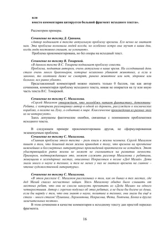16
или
вместо комментария цитируется большой фрагмент исходного текста».
Рассмотрим примеры.
Сочинение по тексту Д. Гранина.
«Автор поднимает в тексте актуальную проблему времени. Его вечно не хватает
нам. Эта проблема волновала людей всегда, но особенно остро она звучит в наши дни,
когда люди постоянно спешат, не успевают».
Проблема прокомментирована, но без опоры на исходный текст.
Сочинение по тексту В. Токаревой.
«В данном тексте В.С. Токарева поднимает проблему совести.
Проблема, поднятая автором, очень актуальна в наше время. На сегодняшний день
стало очень много браконьеров, которые незаконно убивают животных, а если и
законно, то охотники даже не смотрят, ранено животное или нет, здоровое или
больное, все равно убьют».
Представленный комментарий можно оценить только 0 баллов, так как автор
сочинения, комментируя проблему исходного текста, никак не опирается на ту или иную
часть текста В.С. Токаревой.
Сочинение по тексту С. Михалкова.
«Сергей Михалков утверждает, что молодёжь читает фантастику, детективы:
Ребята, с которыми разговаривал автор в одной из деревень, рассуждали о космических
кораблях, о полете на Луну, о событиях в мире. Классические произведения из разных эпох
их не интересуют».
Здесь допущены фактические ошибки, связанные с пониманием проблематики
исходного текста.
В следующем примере прокомментирована другая, не сформулированная
экзаменуемым проблема.
Сочинение по тексту С. Михалкова.
«Главная проблема этого текста – роль книги в жизни человека. Сергей Михалков
пишет о том, что бешеный темп жизни приводит к тому, что времени на прочтение
важнейших и бессмертных литературных произведений практически не остаётся. Этот
убыстряющийся ритм жизни не может не сказываться на развитии личности.
Примером, подтверждающим это, может служить разговор Михалкова с ребятами,
живущими в легендарных местах, описанных Некрасовым в поэме «Дед Мазай». Дети
знали много о науке и технике, и тем не менее у них не хватало времени на главное –
чтение художественной литературы».
Сочинение по тексту С. Михалкова.
«В этом рассказе С. Михалков рассказывал о том, как он бывал в тех местах, где
дед Мазай спасал несчастных зайцев. Здесь Михалкову обидно было слышать от
местных ребят, что они не смогли наизусть прочитать из «Деда Мазая» ни одного
четверостишия. Автор с горечью подумал об этих ребятах, а не была бы богаче их душа,
если бы наряду с тем, что они знают о науке, политике и технике, они знали бы ещё и
стихи – много стихов! Пушкина, Лермонтова, Некрасова, Фета, Тютчева, Блока и других
замечательных поэтов».
В этом сочинении в качестве комментария к исходному тексту дан простой пересказ
фрагмента.
 