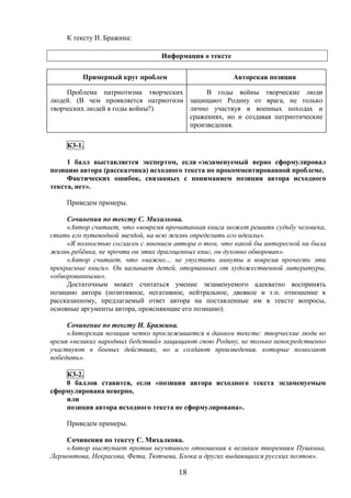 18
К тексту И. Бражина:
Информация о тексте
К3-1.
1 балл выставляется экспертом, если «экзаменуемый верно сформулировал
позицию автора (рассказчика) исходного текста по прокомментированной проблеме.
Фактических ошибок, связанных с пониманием позиции автора исходного
текста, нет».
Приведем примеры.
Сочинения по тексту С. Михалкова.
«Автор считает, что «вовремя прочитанная книга может решить судьбу человека,
стать его путеводной звездой, на всю жизнь определить его идеалы».
«Я полностью согласен с мнением автора о том, что какой бы интересной ни была
жизнь ребёнка, не прочти он этих драгоценных книг, он духовно обворован».
«Автор считает, что «важно… не упустить минуты и вовремя прочесть эти
прекрасные книги». Он называет детей, оторванных от художественной литературы,
«обворованными».
Достаточным может считаться умение экзаменуемого адекватно воспринять
позицию автора (позитивное, негативное, нейтральное, двоякое и т.п. отношение к
рассказанному, предлагаемый ответ автора на поставленные им в тексте вопросы,
основные аргументы автора, проясняющие его позицию).
Сочинение по тексту И. Бражина.
«Авторская позиция четко прослеживается в данном тексте: творческие люди во
время «великих народных бедствий» защищают свою Родину, не только непосредственно
участвуют в боевых действиях, но и создают произведения, которые помогают
победить».
К3-2.
0 баллов ставится, если «позиция автора исходного текста экзаменуемым
сформулирована неверно,
или
позиция автора исходного текста не сформулирована».
Приведем примеры.
Сочинения по тексту С. Михалкова.
«Автор выступает против неучтивого отношения к великим творениям Пушкина,
Лермонтова, Некрасова, Фета, Тютчева, Блока и других выдающихся русских поэтов».
Примерный круг проблем Авторская позиция
Проблема патриотизма творческих
людей. (В чем проявляется патриотизм
творческих людей в годы войны?)
В годы войны творческие люди
защищают Родину от врага, не только
лично участвуя в военных походах и
сражениях, но и создавая патриотические
произведения.
 