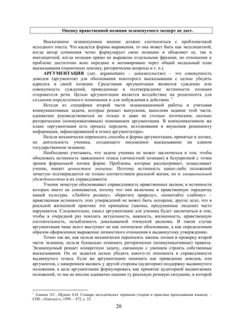 20
Оценку нравственной позиции экзаменуемого эксперт не дает.
Высказанное экзаменуемым мнение должно соотноситься с проблематикой
исходного текста. Что касается формы выражения, то она может быть как эксплицитной,
когда автор сочинения четко формулирует свою позицию и объясняет ее, так и
имплицитной, когда позиция прямо не выражена отдельными фразами, но отношение к
проблеме достаточно ясно передано и мотивировано через общий модальный план
высказывания (оценочную лексику, риторические вопросы и т. п.).
АРГУМЕНТАЦИЯ (лат. argumentatio – доказательство) – это совокупность
доводов (аргументов) для обоснования некоторого высказывания с целью убедить
адресата в своей позиции. Средствами аргументации являются суждение или
совокупность суждений, приведенные в подтверждение истинности позиции
отправителя речи. Целью аргументации является воздействие на реципиента для
создания определенного понимания и для побуждения к действию. 1
Исходя из специфики второй части экзаменационной работы и учитывая
коммуникативные задачи, которые решает выпускник, выполняя задание этой части,
адекватнее руководствоваться не только и даже не столько логическим, сколько
риторическим (коммуникативным) пониманием аргументации. В коммуникативном же
плане «аргументация есть процесс передачи, истолкования и внушения реципиенту
информации, зафиксированной в тезисе аргументатора».
Нельзя механически переносить способы и формы аргументации, принятые в логике,
на деятельность ученика, создающего письменное высказывание на едином
государственном экзамене.
Необходимо учитывать, что задача ученика не может заключаться в том, чтобы
обосновать истинность заявленного тезиса (личностной позиции) в безупречной с точки
зрения формальной логики форме. Проблемы, которые рассматривает, осмысливает
ученик, имеют ценностное значение. Поэтому истинность каких-либо положений
зачастую подтверждается не только соответствием реальной жизни, но и эмоциональной
убежденностью в их справедливости.
Ученик зачастую обосновывает справедливость нравственных аксиом, в истинности
которых никто не сомневается, потому что они включены в нравственную парадигму
нашей культуры. «Любите родину», «берегите природу», «помогайте слабому» –
нравственная истинность этих утверждений не может быть оспорена; другое дело, что в
реальной жизненной практике эти принципы (законы, придуманные людьми) часто
нарушаются. Следовательно, смысл аргументации для ученика будет заключаться в том,
чтобы в очередной раз показать актуальность, важность, жизненность, нравственную
состоятельность, незыблемость доказываемой этической аксиомы. В таком случае
аргументация чаще всего выступает не как логическое обоснование, а как определенным
образом оформленное выражение личностного отношения к выдвинутому утверждению.
Точно так же, как нельзя механически переносить законы логики в проверку второй
части экзамена, нельзя буквально понимать риторические (коммуникативные) правила.
Экзаменуемый решает конкретную задачу, связанную с умением строить собственные
высказывания. Он не задается целью убедить какого-то оппонента в справедливости
выдвинутого тезиса. Если же аргументацию понимать как приведение доводов, или
аргументов, с намерением вызвать у другой стороны (аудитории) поддержку выдвинутого
положения, а цель аргументации формулировать как принятие аудиторией выдвигаемых
положений, то мы не вполне адекватно оценим ту реальную речевую ситуацию, в которой
1
Азимов Э.Г., Щукин А.Н. Словарь методических терминов (теория и практика преподавания языков). –
СПб.: «Златоуст», 1999. – 472, с. 25.
 