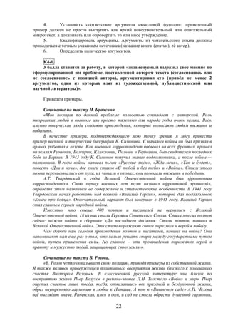 22
4. Установить соответствие аргумента смысловой функции: приведенный
пример должен не просто выступать как яркий повествовательный или описательный
микротекст, а доказывать или опровергать то или иное утверждение.
5. Квалифицировать аргументы. Аргументы из читательского опыта должны
приводиться с точным указанием источника (название книги (статьи), её автор).
6. Определить количество аргументов.
К4-1.
3 балла ставится за работу, в которой «экзаменуемый выразил свое мнение по
сформулированной им проблеме, поставленной автором текста (согласившись или
не согласившись с позицией автора), аргументировал его (привёл не менее 2
аргументов, один из которых взят из художественной, публицистической или
научной литературы)».
Приведем примеры.
Сочинение по тексту И. Бражина.
«Моя позиция по данной проблеме полностью совпадает с авторской. Роль
творческих людей в военные или просто тяжелые для народа годы очень велика. Ведь
именно творческие люди создают произведения, которые помогают людям выжить и
победить.
В качестве примера, подтверждающего мою точку зрения, я могу привести
пример военной и творческой биографии К. Симонова. С началом войны он был призван в
армию, работал в газете. Как военный корреспондент побывал на всех фронтах, прошёл
по землям Румынии, Болгарии, Югославии, Польши и Германии, был свидетелем последних
боёв за Берлин. В 1943 году К. Симонов получил звание подполковника, а после войны —
полковника. В годы войны написал пьесы «Русские люди», «Жди меня», «Так и будет»,
повесть «Дни и ночи», две книги стихов «С тобой и без тебя» и «Война». Стихи этого
поэта переписывались от руки, их читали в окопах, они помогали выжить и победить.
А.Т. Твардовский в годы Великой Отечественной войны был фронтовым
корреспондентом. Свою лирику военных лет поэт называл «фронтовой хроникой»,
определяя этим названием ее содержание и стилистические особенности. В 1941 году
Твардовский начал работать над поэмой «Василий Теркин», которой дал подзаголовок
«Книга про бойца». Окончательный вариант был завершен в 1945 году. Василий Теркин
стал главным героем народной войны.
Известно, что свыше 400 поэтов и писателей не вернулись с Великой
Отечественной войны, 18 из них стали Героями Советского Союза. Стихи многих поэтов
сейчас можно найти в сборнике «До последнего дыхания: Стихи поэтов, павших в
Великой Отечественной войн». Эти стихи поражают своим лиризмом и верой в победу.
Чем дороги нам сегодня произведения поэтов и писателей, павших на войне? Они
напоминают нам еще раз о том, что нельзя решать споры между государствами путем
войны, путем применения силы. Но главное – эти произведения поражают верой в
правоту и мужество людей, защищающих свою землю».
Сочинение по тексту В. Розова.
«В. Розов четко доказывает свою позицию, приводя примеры из собственной жизни.
Я также являюсь приверженцем позитивного восприятия жизни, близкого к пониманию
счастья Виктором Розовым. В классической русской литературе мне близок по
восприятию жизни Пьер Безухов в романе-эпопее Л.Н. Толстого «Война и мир». Пьер
ощутил счастье лишь тогда, когда, отказавшись от праздной и бездуховной жизни,
обрел внутреннюю гармонию в любви к Наташе. А вот в «Вишневом саде» А.П. Чехова
всё выглядит иначе. Раневская, имея и дом, и сад не смогла обрести душевной гармонии,
 