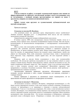 23
она не ощущает счастья».
К4-2.
2 балла ставится за работу, в которой «экзаменуемый выразил свое мнение по
сформулированной им проблеме, поставленной автором текста (согласившись или
не согласившись с позицией автора), аргументировал его (привёл не менее 2
аргументов, опираясь на знания или жизненный опыт),
или
привёл только один аргумент из художественной, публицистической или
научной литературы».
Приведем примеры.
Сочинение по тексту Ю. Нагибина.
«Зло рождает новое зло, пролитая кровь оборачивается новым злодейством!
Любите человека! Жалейте его!» – в утверждении этой мысли, как мне кажется,
заключается позиция Ю. Нагибина.
Справедливость авторской позиции подтверждает сама жизнь.
В лютые морозы 2006 года милиционеры спасали бездомных бродяг, везли их в
участок, поили горячим чаем, оказывали пострадавшим первую помощь. Они это делали,
руководствуясь не должностными инструкциями, а «инструкциями» человеколюбия и
милосердия.
Мысль о том, что милосердие необходимо человеку, можно обосновать еще одним
примером. Все средства массовой информации сообщили о страшном пожаре во
Владивостоке, во время которого погибли люди. Потом выяснилось, что людей можно
было бы спасти, но управляющий банком дал команду своим сотрудникам, чтобы они
убрали все документы. Пока люди занимались спасением бумаг, пути к отступлению
были отрезаны. Горе, страдания, смерть царят там, где нет искренней заботы о
человеке.
Наверное, вряд ли кто-то будет сомневаться в том, что человеколюбие
необходимо. Но почему-то проблема милосердия до сих пор остается одной из самых
острых в нашей жизни. Решение этой проблемы, видимо, зависит от каждого из нас, от
наших конкретных действий, наших дел. Что станет с нами, если исчезнет милосердие,
если в душе человека угаснет свет сострадания? Произойдет страшное: мир
превратится в холодную, безлюдную пустыню. Вот почему решение этой проблемы –
нравственный долг каждого человека».
Аргументация проведена правильно: аргументы обосновывают заявленную
позицию, логично включены в текст, служат основанием для выводов, созвучных с
главным тезисом.
Однако приведено 2 аргумента из жизненного опыта экзаменуемого, но не
представлено ни одного аргумента из литературных источников.
Сочинение по тексту С. Михалкова.
«Я полностью согласна с автором. Во-первых, литература воспитывает, и, я бы
даже сказала, формирует человека, и это очень важно особенно в детстве. Я встречала
человека, не признающего и не читающего в детстве и юности художественной
литературы. С ним не о чем было разговаривать. Он создал у меня впечатление пустого
человека. Во-вторых, я на собственном опыте ощутила, как стихи русских поэтов могут
помочь в трудный момент, подсказать выход из сложившейся ситуации. Моим духовным
наставником стал Александр Блок. Его поэзия успокаивала и будоражила, окутывала
красотой слова и обостряла мысль. В-третьих, я считаю, что умный человек – это
 