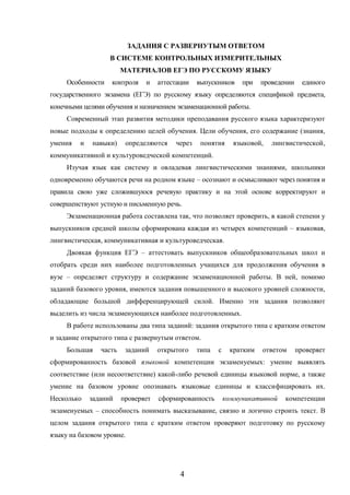 4
ЗАДАНИЯ С РАЗВЕРНУТЫМ ОТВЕТОМ
В СИСТЕМЕ КОНТРОЛЬНЫХ ИЗМЕРИТЕЛЬНЫХ
МАТЕРИАЛОВ ЕГЭ ПО РУССКОМУ ЯЗЫКУ
Особенности контроля и аттестации выпускников при проведении единого
государственного экзамена (ЕГЭ) по русскому языку определяются спецификой предмета,
конечными целями обучения и назначением экзаменационной работы.
Современный этап развития методики преподавания русского языка характеризуют
новые подходы к определению целей обучения. Цели обучения, его содержание (знания,
умения и навыки) определяются через понятия языковой, лингвистической,
коммуникативной и культуроведческой компетенций.
Изучая язык как систему и овладевая лингвистическими знаниями, школьники
одновременно обучаются речи на родном языке – осознают и осмысливают через понятия и
правила свою уже сложившуюся речевую практику и на этой основе корректируют и
совершенствуют устную и письменную речь.
Экзаменационная работа составлена так, что позволяет проверить, в какой степени у
выпускников средней школы сформирована каждая из четырех компетенций – языковая,
лингвистическая, коммуникативная и культуроведческая.
Двоякая функция ЕГЭ – аттестовать выпускников общеобразовательных школ и
отобрать среди них наиболее подготовленных учащихся для продолжения обучения в
вузе – определяет структуру и содержание экзаменационной работы. В ней, помимо
заданий базового уровня, имеются задания повышенного и высокого уровней сложности,
обладающие большой дифференцирующей силой. Именно эти задания позволяют
выделить из числа экзаменующихся наиболее подготовленных.
В работе использованы два типа заданий: задания открытого типа с кратким ответом
и задание открытого типа с развернутым ответом.
Большая часть заданий открытого типа с кратким ответом проверяет
сформированность базовой языковой компетенции экзаменуемых: умение выявлять
соответствие (или несоответствие) какой-либо речевой единицы языковой норме, а также
умение на базовом уровне опознавать языковые единицы и классифицировать их.
Несколько заданий проверяет сформированность коммуникативной компетенции
экзаменуемых – способность понимать высказывание, связно и логично строить текст. В
целом задания открытого типа с кратким ответом проверяют подготовку по русскому
языку на базовом уровне.
 