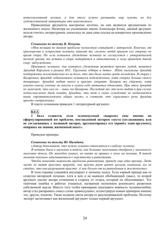 24
интеллигентный человек, а для этого нужно развивать мир чувств, но без
художественной литературы это невозможно».
Приведенные аргументы выстроены логично, но они являются аргументами из
жизненного опыта. Несмотря на упоминание имени Александра Блока, данный аргумент
нельзя считать литературным, поскольку не дана сама ссылка на конкретное произведение
автора.
Сочинение по тексту В. Почуева.
«Моя позиция по данной проблеме полностью совпадает с авторской. Конечно, от
красноречия и остроумия человека зависит то, сколько людей примут его сторону во
время спора. Но если истинное убеждение человека не согласуется с утверждаемой
точкой зрения, то истина в споре потеряется и единственное к чему приведет такой
спор: заблуждению.
Примером человека, для которого убеждения являются просто модой, является
Аркадий Кирсанов в романе И.С. Тургенева «Отцы и дети». Идею нигилизма Аркадий
поддерживал исключительно из-за того, что это было модно среди молодежи. В спорах с
Базаровым Аркадий «обыкновенно оставался побежденным, хотя говорил больше своего
товарища». Аркадий любит много и красиво говорить. Базаров же сдержан, хотя
именно своему ученику он многое в самом себе пытается объяснить. При этом Аркадий
не замечает, что сам он – лишь эхо Базарова. Последний же это ясно видит и при случае
недвусмысленно дает понять Аркадию, что тот в своих суждениях не поднимается
выше «противоположных общих мест», и считает, что «красивые» речи Аркадия
просто «неприличны».
В тексте сочинения приведен 1 литературный аргумент.
К4-3.
1 балл ставится, если экзаменуемый «выразил свое мнение по
сформулированной им проблеме, поставленной автором текста (согласившись или
не согласившись с позицией автора), аргументировал его (привёл один аргумент),
опираясь на знания, жизненный опыт».
Приведем примеры.
Сочинение по тексту Ю. Нагибина.
«Автор доказывает, что нужно гуманно относиться к слабому человеку.
Я недавно была в магазине и видела, как большие мальчишки отобрали у маленького
мальчика деньги. Он жалобно плакал, но никто не пришел к нему на помощь. В такой
момент невольно задумываешься о черствости и равнодушии.
Чтобы показать важность проблемы равнодушия, приведу еще один пример. Люди
часто не видят красоты природы, они просто рвут цветы целыми охапками, им не
стыдно, что они разрушают красоту. А мне больно от их равнодушия и жестокости».
В этом отрывке учащийся апеллирует к личному опыту. Если первый пример как-то
созвучен авторской позиции, хотя в нем и не выявлен обобщающий смысл, то второй
аргумент уводит автора сочинения в сторону от тезиса, который он обосновывает. Это
типичная ошибка в работах учащихся, вызванная неумением руководить развитием
собственной мысли. Вместо того чтобы примерами доказывать важность человеколюбия,
автор стал раскрывать смысл слова «равнодушие», иллюстрируя новым примером именно
это, другое, понятие. Такая подмена увела автора от рассматриваемой проблемы. Поэтому
эксперт засчитывает как жизненный аргумент только первый аргумент.
 