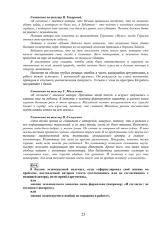 25
Сочинение по тексту В. Токаревой.
«Я согласна с мнением автора, что Нечаев правильно поступил, что не позволил
убить зайца, у которого не было ног. А Зубаткин – это человек с холодным каменным
сердцем, у которого нет чувств, ему было все равно, кого убивать. Человек должен быть
на равных с животными.
Позиция автора мне известна из произведения Тургенева «Муму», когда Герасим
утопил свою преданную собачку.
Недавно в газете «Новая Ладога» было написано, что незаконно было убито
большое количество нерп, которые из-за хорошей экологии приплыли к берегам Ладоги.
Бабушка рассказывала, что на даче поселилось очень много уток, которые уже
начали выстраивать свои гнезда в камышах. Весь кооператив, в основном дети,
приходят на пирс их подкармливать, но точно не убивать.
В заключение хочу сказать, чтобы люди были ответственны и скромны по
отношению ко всей живой природе, чтобы меньше было агрессии и больше помощи в
сторону животных».
Несмотря на обилие грубых речевых ошибок в части, касающейся аргументации, в
работе можно усмотреть 1 жизненный аргумент. Он рождается на стыке жизненных
примеров и итогового умозаключения пишущего. В связи с этим по критерию К4 работа
заслуживает 1 балла.
Сочинение по тексту С. Михалкова.
«Я согласна с мнением автора. Прочитав этот текст, я всерьез задумалась о
влиянии книг на ребенка. В детстве у человека формируется характер, и именно книги
играют большую роль в этом процессе. Маленький человек воспринимает все гораздо
ближе к сердцу, чем взрослый, поэтому, как считает Михалков, ранние впечатления
могут влиять потом на всю жизнь».
Сочинение по тексту В. Солоухина.
«Моя точка зрения не совпадает с авторской, наверное, потому, что я родился в
век информационных технологий, я не жил тогда, когда не было техники. Возможно,
раньше люди были добрее, а жизнь лучше. Но стоит ли говорить об этом сейчас. В мою
жизнь техника проникла глубоко, обратной дороги нет. Я не представляю себе жизнь без
техники: микроволновой печи, телевизора, музыкального центра, а главное –
компьютера. Компьютер для меня не просто развлечение. Поиграть, конечно, тоже
хорошо, надо ведь иногда расслабиться. Но компьютер помогает осваивать науки,
быстро получать информацию при помощи Интернет. Кроме того, мне даже книги
удобнее читать с монитора компьютера. Моя библиотека наполовину состоит из
электронных книг, это гораздо удобнее для хранения. И поэтому я еще раз хочу
повторить: для меня техника значит очень много, она не вредит человеку, а помогает».
К4-4.
0 баллов экзаменуемый получает, если «сформулировал своё мнение по
проблеме, поставленной автором текста (согласившись или не согласившись с
позицией автора), но не привёл аргументы,
или
мнение экзаменуемого заявлено лишь формально (например: «Я согласен / не
согласен с автором»),
или
мнение экзаменуемого вообще не отражено в работе».
 
