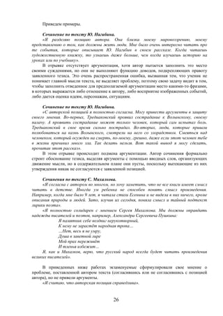26
Приведем примеры.
Сочинение по тексту Ю. Нагибина.
«Я разделяю позицию автора. Она близка моему мировоззрению, моему
представлению о том, как должны жить люди. Мне было очень интересно читать про
те события, которые описывает Ю. Нагибин в своем рассказе. Когда читаешь
художественную книжку, то узнаешь даже больше, чем когда изучаешь историю на
уроках или по учебнику».
В отрывке отсутствует аргументация, хотя автор пытается заполнить это место
своими суждениями, но они не выполняют функцию доводов, подкрепляющих правоту
заявленного тезиса. Это очень распространенная ошибка, вызванная тем, что ученик не
понимает главной мысли текста, не выделяет проблему, поэтому свою задачу видит в том,
чтобы заполнить отведенное для предполагаемой аргументации место какими-то фразами,
в которых выражается либо отношение к автору, либо восприятие изображенных событий,
либо дается оценка идеям, персонажам, ситуациям.
Сочинение по тексту Ю. Нагибина.
«С авторской позицией я полностью согласна. Могу привести аргументы в защиту
своего мнения. Во-первых, Тредиаковский проявил сострадание к Волынскому, своему
палачу. А проявить сострадание может только человек, который сам испытал боль.
Тредиаковский в свое время сильно пострадал. Во-вторых, люди, которые пришли
полюбоваться на казнь Волынского, смотрели на него со злорадством. Смеяться над
человеком, который осужден на смерть, по-моему, грешно, даже если этот человек тебе
в жизни причинил много зла. Так делать нельзя. Вот такой вывод я могу сделать,
прочитав этот рассказ».
В этом отрывке происходит подмена аргументации. Автор сочинения формально
строит обоснование тезиса, выделяя аргументы с помощью вводных слов, организующих
движение мысли, но в содержательном плане они пусты, поскольку вытекающие из них
утверждения никак не согласуются с заявленной позицией.
Сочинения по тексту С. Михалкова.
«Я согласна с автором во многом, но хочу заметить, что не все книги имеет смысл
читать в детстве. Иногда ум ребенка не способен понять смысл произведения.
Например, когда мне было 9 лет, я читала стихи Есенина и не видела в них ничего, кроме
описания природы и людей. Зато, изучив их сегодня, поняла смысл и тайный подтекст
лирики поэта».
«Я полностью солидарен с мнением Сергея Михалкова. Мы должны оправдать
надежды писателей и поэтов, например, Александра Сергеевича Пушкина:
Я памятник себе воздвиг нерукотворный,
К нему не зарастёт народная тропа…
…Нет, весь я не умру,
Душа в заветной лире
Мой прах переживёт
И тленья избежит…
Я, как и Михалков, верю, что русский народ всегда будет читать произведения
великих писателей».
В приведенных ниже работах экзаменуемые сформулировали свое мнение о
проблеме, поставленной автором текста (согласившись или не согласившись с позицией
автора), но не привели аргументы.
«Я считаю, что авторская позиция справедлива».
 