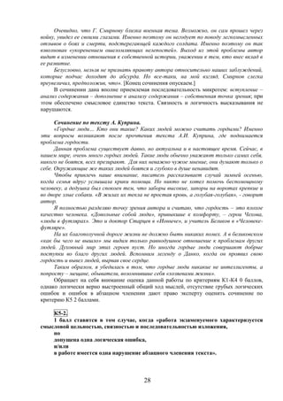 28
Очевидно, что Г. Смирнову близка военная тема. Возможно, он сам прошел через
войну, увидел ее своими глазами. Именно поэтому он негодует по поводу легкомысленных
отзывов о боях и смерти, подстерегающей каждого солдата. Именно поэтому он так
взволнован «укоренением ошеломляющих нелепостей». Выход из этой проблемы автор
видит в изменении отношения к собственной истории, уважении к тем, кто внес вклад в
ее развитие.
Безусловно, нельзя не признать правоту автора относительно наших заблуждений,
которые подчас доходят до абсурда. Но все-таки, на мой взгляд, Смирнов слегка
преувеличил, предположив, что». [Конец сочинения опускаем.]
В сочинении дана вполне приемлемая последовательность микротем: вступление –
анализ содержания – дополнение к анализу содержания – собственная точка зрения; при
этом обеспечено смысловое единство текста. Связность и логичность высказывания не
нарушаются.
Сочинение по тексту А. Куприна.
«Гордые люди… Кто они такие? Каких людей можно считать гордыми? Именно
эти вопросы возникают после прочтения текста А.И. Куприна, где поднимается
проблема гордости.
Данная проблема существует давно, но актуальна и в настоящее время. Сейчас, в
нашем мире, очень много гордых людей. Такие люди обычно уважают только самих себя,
никого не боятся, всех презирают. Для них неважно чужое мнение, они думают только о
себе. Окружающие же таких людей боятся и глубоко в душе ненавидят.
Чтобы привлечь наше внимание, писатель рассказывает случай зимней осенью,
когда семья вдруг услышала крики помощи. Но никто не хотел помочь беспомощному
человеку, а дедушка был спокоен тем, что заборы высокие, запоры на воротах крепкие и
во дворе злые собаки. «В жилах их текла не простая кровь, а голубая-голубая», - говорит
автор.
Я полностью разделяю точку зрения автора и считаю, что гордость – это плохое
качество человека. «Довольные собой люди», привыкшие к комфорту, – герои Чехова,
«люди в футлярах». Это и доктор Старцев в «Ионыче», и учитель Беликов в «Человеке-
футляре».
На их благополучной дороге жизни не должно быть никаких помех. А в беликовском
«как бы чего не вышло» мы видим только равнодушное отношение к проблемам других
людей. Духовный мир этих героев пуст. Но иногда гордые люди совершают добрые
поступки во благо других людей. Вспомним легенду о Данко, когда он проявил свою
гордость и вывел людей, вырвав свое сердце.
Таким образом, я убедилась в том, что гордые люди никакие не интеллигенты, а
попросту – мещане, обыватели, возомнившие себя «хозяевами жизни».
Обращает на себя внимание оценка данной работы по критериям К1-К4 0 баллов,
однако логически верно выстроенный общий ход мыслей, отсутствие грубых логических
ошибок и ошибок в абзацном членении дают право эксперту оценить сочинение по
критерию К5 2 баллами.
К5-2.
1 балл ставится в том случае, когда «работа экзаменуемого характеризуется
смысловой цельностью, связностью и последовательностью изложения,
но
допущена одна логическая ошибка,
и/или
в работе имеется одна нарушение абзацного членения текста».
 