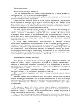 29
Рассмотрим пример.
Сочинение по тексту Г. Смирнова.
Два или несколько смежных фрагментов не связаны друг с другом, переход от
одной микротемы к другой не подготовлен, не оправдан.
«В этом тексте автор затрагивает проблему, существующую на протяжении
существования Российского государства.
Автор задается вопросом, почему в России награды передовикам и труженикам
ордена, которые не приносят пользы, а висят на одежде. Когда же в Америке дают
приличные деньги. а не ордена. Если судить с материальной стороны, то денежная
награда намного лучше и выгоднее, она преображает материальное состояние человека,
дает ему возможность трудиться дальше в полной мере.
Но наша страна воевала всегда с начала, ее существования, что ухудшало ее
материальное и финансовое положение. И у государства не находилось средств на более
хорошие, выгодные и справедливые награды для своих граждан. И поэтому наше
государство вправе давать за добросовестный труд правительственные награды и
ордена. Вот почему автор смотрит новыми глазами на стариков, когда видит на их
пиджаках скромную, но заслуженную медаль в победе над фашизмом в Великой
Отечественной войне».
В целом автор демонстрирует последовательное и довольно логичное
развертывание высказывания, но неоформленное начало сочинения, контрастирующее с
остальной частью, заставляет снизить оценку за композицию на 1 балл. [Сравните с
сочинением, где удачно оформленное начало нацеливает на проблематику текста: За
что дают ордена и медали старикам, когда-то участвовавшим в войне, или людям,
добросовестно трудящимся на производстве? Справедливы ли эти государственные
награды? И нужно ли вообще их давать? Такие вопросы невольно возникают после
чтения небольшого публицистического текста Г. Смирнова...]
Внесем ряд теоретических замечаний.
Есть работы, в которых были допускаются грубые логические ошибки. Эти
логические ошибки можно сгруппировать, выделив в отдельную группу ошибки,
связанные с нарушением логической правильности речи, возникающие в результате
нарушения законов логики, допущенные как в пределах одного предложения, суждения,
так и на уровне целого текста:
1) сопоставление (противопоставление) двух логически неоднородных
(различных по объему и по содержанию) понятий в предложении;
2) в результате нарушения логического закона тождества, подмена одного
суждения другим.
Ошибки первого типа встречаются чаще: Предметом повествования являются
времена достаточно отдаленные, что позволяет предположить не чересчур молодой
возраст автора. Однако темпераментностью, свежестью страницы привлекают к себе
внимание. Логически не связанные суждения противопоставлены друг другу
необоснованно.
В отдельную группу логических ошибок следует выделить композиционно-
текстовые ошибки, связанные с нарушениями требований к последовательности и
смысловой связности изложения. Композиционно-текстовые ошибки выявляются в
начале, в основной части сочинения и в концовке.
Так, в начале некоторых работ экзаменуемых часто отсутствует логическая связь с
основной частью изложения или эта связь очень слабо выражена: нагромождены лишние
 