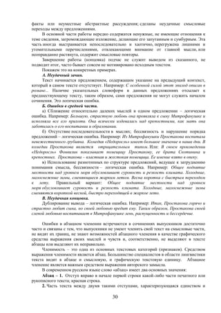 30
факты или неуместные абстрактные рассуждения; сделаны неудачные смысловые
переходы между предложениями.
В основной части работы нередко содержатся ненужные, не имеющие отношения к
теме сведения, загромождающие изложение, делающие его запутанным и сумбурным. Эта
часть иногда выстраивается непоследовательно и хаотично, перегружена лишними и
утомительными перечислениями, отвлекающими внимание от главной мысли, или
неоправданно растянута, содержит смысловые повторы.
Завершение работы (концовка) подчас не служит выводом из сказанного, не
подводит итог, часто бывает совсем не мотивировано исходным текстом.
Покажем это на конкретных примерах.
А. Неудачный зачин.
Текст начинается предложением, содержащим указание на предыдущий контекст,
который в самом тексте отсутствует. Например: С особенной силой этот эпизод описан в
романе... Наличие указательных словоформ в данных предложениях отсылает к
предшествующему тексту, таким образом, сами предложения не могут служить началом
сочинения. Это логическая ошибка.
Б. Ошибки в средней части.
а) Сближение относительно далеких мыслей в одном предложении – логическая
ошибка. Например: Большую, страстную любовь она проявляла к сыну Митрофанушке и
исполняла все его прихоти. Она всячески издевалась над крепостными, как мать она
заботилась о его воспитании и образовании.
б) Отсутствие последовательности в мыслях; бессвязность и нарушение порядка
предложений – логическая ошибка. Например: Из Митрофанушки Простакова воспитала
невежественного грубияна. Комедия «Недоросль» имеет большое значение в наши дни. В
комедии Простакова является отрицательным типом. Или: В своем произведении
«Недоросль» Фонвизин показывает помещицу Простакову, ее брата Скотинина и
крепостных. Простакова – властная и жестокая помещица. Ее имение взято в опеку.
в) Использование разнотипных по структуре предложений, ведущее к затруднению
понимания смысла, бессвязности – логическая ошибка. Например: Общее поднятие
местности над уровнем моря обусловливает суровость и резкость климата. Холодные,
малоснежные зимы, сменяющиеся жарким летом. Весна коротка с быстрым переходом
к лету. Правильный вариант: Общее поднятие местности над уровнем
моря обусловливает суровость и резкость климата. Холодные, малоснежные зимы
сменяются короткой весной, быстро переходящей в жаркое лето.
В. Неудачная концовка.
Дублирование вывода – логическая ошибка. Например: Итак, Простакова горячо и
страстно любит сына, но своей любовью вредит ему. Таким образом, Простакова своей
слепой любовью воспитывает в Митрофанушке лень, распущенность и бессердечие.
Ошибки в абзацном членении встречаются в сочинениях выпускников достаточно
часто и связаны с тем, что выпускники не умеют членить свой текст на смысловые части,
не видят их границ, не знают возможностей абзацного членения в качестве графического
средства выражения своих мыслей и чувств и, соответственно, не выделяют в тексте
абзацы или выделяют их неправильно.
Членимость – это одна из основных текстовых категорий (признаков). Средством
выражения членимости является абзац. Большинство специалистов в области лингвистики
текста видят в абзаце и смысловую, и графическую текстовую единицу. Абзацное
членение является важным средством выражения авторского замысла.
В современном русском языке слово «абзац» имеет два основных значения:
Абзац – 1. Отступ вправо в начале первой строки какой-либо части печатного или
рукописного текста; красная строка.
2. Часть текста между двумя такими отступами, характеризующаяся единством и
 