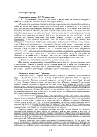 32
Рассмотрим примеры.
Сочинение по тексту К.Г. Паустовского.
«1.К.Г. Паустовский в своем тексте пишет о жизни пожилой одинокой старушки.
2.Одинокая старость является темой этого произведения.
3.В наши дни одинокая старость совсем не радость, это происходит сплошь и
рядом, но мы не задумываемся над этой проблемой, пока не столкнемся с ней лицом к
лицу, пока кто-то или что-то не заставит нас увидеть её. 4.Таких людей, как Катерина
Ивановна, забытых и одиноких, тысячи, может быть, сотни тысяч. 5.Каждый день они
проходят мимо нас, но мы их не замечаем, в современном мире у человека слишком много
проблем и ему нет дела до чужих. 6.Если же посмотреть на эту проблему с другой
стороны, то страшно подумать, что такое может случиться со мной, с моими
родителями. 7.Мне сложно поставить себя на место Насти. 8.Как можно так
обращаться с человеком, подарившим тебе жизнь, любящим тебя просто за то, что ты
есть. 9.Для меня мои родители – это самые близкие люди, люди, с которыми можно
поделиться и радостями и горестями, которые всегда поймут и не станут осуждать.
10.Разве я могу бросить их, забыть о них? 11.Конечно, нет, не могу, ведь это родные,
любимые люди. 12.А как бы я относилась к чужим, совершенно посторонним мне
старика? 13.Наверное, хоть это и жестоко и постыдно, меня бы тяготило их
общество, их жалобы, и для успокоения своей совести я старалась бы не думать о них,
не встречаться с ними, не замечать их. 14.Многие поступают так же и это плохо.
15.Если мы не видим проблемы, это не значит, что её нет».
В сочинении выпускника при помощи абзацев выделены вступление, основная часть
и заключение. Внутри основной части, которая включает в себя три микротемы и
соответственно три смысловых части, границы которых обозначены предложениями 3, 6,
12, абзацное членение отсутствует. Количество ошибок в абзацном членении – 2.
Сочинение по тексту Г. Смирнова.
«В этом рассказе Г. Смирнов рассказывает о наградах за честный, добросовестный
труд. Г. Смирнова мучила мысль, почему американское правительство не наградило
орденом фермера Гарста, который вырастил на своей земле рекордный урожай
кукурузы. Фермер Гарст вложил в свой труд много сил. По моему мнению, фермер очень
хороший человек, он столько трудился на своей земле. Ему можно было дать за эту
работу орден. А Смирнов пишет, что он за свою работу не получил медаль, а постарался
и получил приличные деньги. Из этого случая следует вывод: если правительство
награждает орденами или медалями за честный труд, то официально подтверждает,
что оно недоплачивает труженикам.
Смирнов писал: что честный труд – это геройство, подвиг, что он под силу не всем
героям, а от обычных людей требовать работы нельзя. Смирнову долго это открытие
не давало покоя, пока случайно он не нашел разгадку в «Жизни 12 цезарей» Светония.
Цезарь Август всегда был скуп. За услуги государству он всегда платил деньгами. Когда
Августа спрашивали, почему он так скуп, он отвечал: «что деньги всегда можно найти,
но если упадет репутация, то восстановить ее ничем нельзя».
Смирнов пишет, что правительственные награды нельзя давать за честный,
качественный, добросовестный труд, за который можно расплатиться деньгами. А
награды можно давать тем людям, которые ставят на карту свое имя, репутацию,
семью и т. д. Я не согласна с Г. Смирновым, почему это нельзя давать за честный,
качественный, добросовестный труд.
Смирнов несколько лет считал эти рассуждения бесспорными. Но он понял, что
они не абсолютны. Смирнов стал смотреть новыми глазами на стариков, у которых на
пиджаках и кофтах есть скромная медаль «За доблестный труд в Великой
 