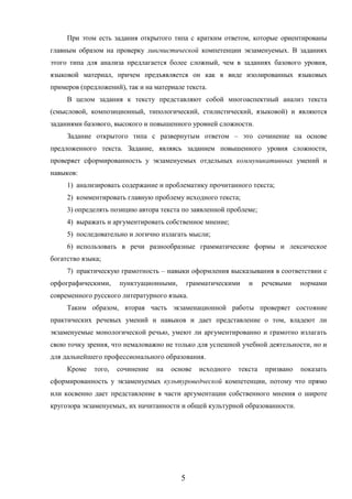 5
При этом есть задания открытого типа с кратким ответом, которые ориентированы
главным образом на проверку лингвистической компетенции экзаменуемых. В заданиях
этого типа для анализа предлагается более сложный, чем в заданиях базового уровня,
языковой материал, причем предъявляется он как в виде изолированных языковых
примеров (предложений), так и на материале текста.
В целом задания к тексту представляют собой многоаспектный анализ текста
(смысловой, композиционный, типологический, стилистический, языковой) и являются
заданиями базового, высокого и повышенного уровней сложности.
Задание открытого типа с развернутым ответом – это сочинение на основе
предложенного текста. Задание, являясь заданием повышенного уровня сложности,
проверяет сформированность у экзаменуемых отдельных коммуникативных умений и
навыков:
1) анализировать содержание и проблематику прочитанного текста;
2) комментировать главную проблему исходного текста;
3) определять позицию автора текста по заявленной проблеме;
4) выражать и аргументировать собственное мнение;
5) последовательно и логично излагать мысли;
6) использовать в речи разнообразные грамматические формы и лексическое
богатство языка;
7) практическую грамотность – навыки оформления высказывания в соответствии с
орфографическими, пунктуационными, грамматическими и речевыми нормами
современного русского литературного языка.
Таким образом, вторая часть экзаменационной работы проверяет состояние
практических речевых умений и навыков и дает представление о том, владеют ли
экзаменуемые монологической речью, умеют ли аргументированно и грамотно излагать
свою точку зрения, что немаловажно не только для успешной учебной деятельности, но и
для дальнейшего профессионального образования.
Кроме того, сочинение на основе исходного текста призвано показать
сформированность у экзаменуемых культуроведческой компетенции, потому что прямо
или косвенно дает представление в части аргументации собственного мнения о широте
кругозора экзаменуемых, их начитанности и общей культурной образованности.
 