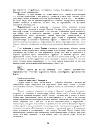 34
без надобности употребленным иностранным словам, вульгаризмам, жаргонным и
бранным словам и выражениям.
Известно, что речь выражает не только мысли, но и чувства, волеизъявления,
эстетические переживания – весь комплекс духовного человеческого сознания. «Если
речь построена так, что самим подбором и размещением средств языка… воздействует
не только на ум, но и на эмоциональную область сознания, поддерживает внимание и
интерес слушателя и читателя», то такая речь, по определению Б.Н. Головина,
называется выразительной.
Выразительность речи создается с помощью отбора языковых средств,
соответствующих условиям и задачам общения. Это качество речи предполагает, что
пишущий чувствует функциональный стиль, понимает особенности данной ситуации и
при выборе слов и выражений учитывает условия и задачи общения. Каждый
функциональный стиль располагает своими средствами выразительности. В
художественной речи, например, уместны тропы, слова и выражения, имеющие
дополнительную эмоционально-оценочную окраску; в переносном значении могут
употребляться не только слова, но и грамматические формы и категории: настоящее время
глагола в значении прошедшего, сослагательное наклонение в функции повелительного и
др.
Речь небогатая и просто бедная отличается ограниченным объемом словаря,
неточным словоупотреблением, синтаксическим однообразием. Обычно это короткие
однотипные предложения со слабо выраженной связью. Текст как бы рассыпается на
короткие рубленые фразы однообразной структуры. В качестве средства связи
предложений в таком тексте чаще всего используется лексический повтор, так как ни
синонимикой, ни другими средствами связи пишущий не владеет. Такая речь не может
точно передать смысл высказывания и тем более оказать воздействие на читателя:
выразительные средства языка в ней, как правило, отсутствуют.
К6-1.
Высшая оценка (2 балла) ставится, если «работа экзаменуемого
характеризуется точностью выражения мысли, разнообразием грамматических
форм».
Рассмотрим примеры.
Сочинение по тексту З. Паперного.
«Передо мною на столе лежит текст З. Паперного «Наедине с толпой». Он
затрагивает весьма актуальную для современных людей тему: человек в условиях
многолюдства, человек не с ближним, а с группой, массой, тьмой «ближних». Наедине с
толпой.
Человек – существо социальное, он живет в обществе и неизбежно вступает в
контакты со знакомыми и незнакомыми людьми. Автор тонко и точно подмечает
особенности поведения некоторых людей в местах скопления масс, к примеру в метро.
Парень ловко проскакивает в дверь, но не придерживает ее за собой, и она успевает
«хорошо стукнуть нерасторопную старушку». Женщина пытается вскочить в вагон самой
первой: опередить всех – вот цель. Не только невнимательность и небрежность к
окружающим, но и прямо-таки показная сосредоточенность на своей драгоценной персоне:
пройти первой, успеть, втиснуться, сесть, устроиться с максимальным комфортом. Все
мы немного эгоисты. «Воспитанность в наши дни – это прежде всего не безупречность
манер, а внимание к окружающим», – так считает Паперный. Человек должен быть
внимательным и осторожным, терпеливым и предупредительным. В чем-то эта точка
зрения, безусловно, правильна. Но моя позиция, хоть и во многом схожа, но все же
отличается.
 