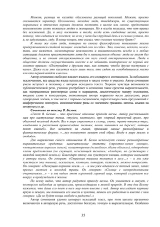 35
Может, разница во взглядах обусловлена разницей поколений. Может, просто
сказывается характер. Несомненно, молодые люди, тинейджеры, по существующим
моральным и этическим нормам должны постоять в вагоне или салоне, предоставив
возможность сесть пожилым людям и женщинам. Но я всегда полагала, что нет правил
без исключений. Да, я могу постоять и тогда, когда есть свободные места, просто
потому, что садиться не хочется; но если у меня был трудный день и я сильно устала, то
я, не задумываясь, сяду. В конце концов, кто сказал, что «человек человеку брат»?
К тому же есть люди, которые по своему философскому пониманию жизни
придерживаются стойкой позиции: «каждый сам за себя». Это, конечно, неплохо, но все-
таки, мне кажется, элементарные вежливость и внимательность всегда и в любых
ситуациях должны присутствовать хотя бы в минимальном объеме: люди не могут без
общества, и не стоит отгораживаться от него своей отстраненностью. Люди в
обществе должны сосуществовать вместе и не забывать повторяемое не первый век
золотое правило: «Поступайте с другими так, как хотите, чтобы другие поступали с
вами». Даже если это касается всего лишь того, кто сядет на освободившееся место
или кто первый войдет в вагон».
Автор сочинения свободно владеет языком, его словарем и синтаксисом. За небольшим
исключением, все средства языка используются в тексте точно и уместно. Автор сочинения
умело вступает в полемику с автором исходного текста. Хорошо чувствуя возможности
публицистической речи, ученица употребляет в сочинении такие средства выразительности,
как экспрессивные разговорные слова и выражения, диалогическую манеру изложения,
вводные слова и конструкции, позволяющие автору корректно вести дискуссию, ряды
однородных членов, в том числе с парным соединением, параллельную связь предложений с
анафорическим повтором, синонимические ряды со значением градации, цитаты, ссылки на
авторитеты и др.
Сочинение по тексту В. Белова.
«Текст В. Белова – это красочное описание прихода весны. Автор рассказывает
нам про наступление тепла, «тугого, плотного», про «первый трескучий гром», про
обильный весенний дождь. Все в мире стремится к солнцу, свету: травы тянутся вверх,
«поднимая и распахивая прошлогодние листья»; почки лопаются на березах; «птицы
поют взахлеб». Все меняется на глазах, принимая самые разнообразные и
фантастические формы: «…все поминутно меняет свой образ. Везде в мире жизнь и
свобода».
Для выражения своего отношения В. Белов использует самые разнообразные
выразительные средства: замечательные эпитеты («яростно-новое солнце»,
«поверженная апрелем зима»), олицетворения («сшиблись лбами облака»), однородные
члены предложения («в снующей, исчезающей темени»; «бледную, но густеющую с
каждой минутой зелень»). Благодаря этому мы чувствуем эмоции, которые вызывает
у автора весна. Он говорит: «Странная тишина томится в лесу…» – и мы уже
чувствуем эту тишину, осязаемую, плотную, которую, кажется, можно потрогать.
Он говорит: «Пахнущая корнями земля…» – и мы уже вдыхаем ее теплый запах, запах
прелых листьев и молодой травы. Он говорит: «Солнце с неопределенными
очертаниями…» – и мы видим этот огромный горячий шар, который согревает все
вокруг и пробуждает к жизни.
По всему видно, что автор радуется приходу весны. Он умиляется и ликует, с
восторгом наблюдая за процессами, происходящими в живой природе. В эти дни Белову
кажется, что душа его поет и весь мир поет вместе с ней. Автор воссоздает картину
яркую и живую, мы понимаем его мысли и чувства, живем его радостью и вместе с ним
говорим: «Да не будет конца свободе и радости!..»
Автор сочинения удачно цитирует исходный текст, при этом цитаты органично
включаются в авторскую речь, достаточно богатую, точную и выразительную. Особенно
 