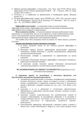38
4. Правила русской орфографии и пунктуации : Утв. Акад. наук СССР, М-вом высш.
образования СССР и М-вом просвещения РСФСР. – М. : Учпедгиз, 1956. (А также
издания 1957 и 1962 гг.)
5. Розенталь Д. Э. Справочник по правописанию и литературной правке. (Издания
разных лет.)
6. Русский орфографический словарь: около 200 000 слов / РАН ; Ин-т русского языка
им. В. В. Виноградова / Под ред. В. В. Лопатина, О. Е. Ивановой. – Изд. 4-е, испр. и
доп. – М. : АСТ-ПРЕСС КНИГА, 2013.
Орфографическая ошибка – это написание слова, не соответствующее
орфографическим нормам. Орфографические нормы устанавливаются академическими
орфографическими словарями и справочниками.
Пунктуационная ошибка – это неиспользование пишущим необходимого знака
препинания, его употребление там, где он не требуется, а также необоснованная замена
одного знака препинания другим. Пунктуационная ошибка противопоставляется
пунктуационной норме, отраженной в пунктуационном правиле.
Эти ошибки могут быть допущены только на письме: их можно увидеть, услышать
их нельзя.
Эксперт при проверке должен учитывать следующее.
1. В школе изучаются далеко не все тонкости русской орфографии и
пунктуации.
2. Некоторые правила русского правописания предоставляют пишущему
возможность выбора написания и способа пунктуационного оформления
синтаксической конструкции.
3. Рекомендации словарей и справочников по правописанию не всегда
совпадают.
4. Существуют объективные трудности орфографии и пунктуации, связанные с
переходностью языковых явлений.
5. В некоторых случаях возможно двоякое объяснение синтаксической
структуры предложения и, соответственно, разная пунктуация.
НЕ ДОЛЖНЫ ВЛИЯТЬ НА ОЦЕНКУ ГРАМОТНОСТИ (исправляются, но не
учитываются при проверке):
1) нарушение правил, не включённых в школьную программу или
обусловленных явлениями языковой переходности:
 употребление прописной буквы в составных географических наименованиях
(площадь Никитские ворота, страна восходящего солнца), в собственных
именах, употребленных в переносном значении (Обломовы и обломовы); в
именах и фамилиях с первыми частями дон, ван, сент... (дон Педро и Дон
Кихот);
 написание н и нн в причастиях и отглагольных прилагательных,
образованных от двувидовых глаголов (слова: завещать, обещать, казнить,
родить, крестить);
 написание сложных существительных без соединительной гласной (в
основном заимствования), не регулируемые правилами и не входящие в
словарь-минимум (ленд-лиз, люля-кебаб, ноу-хау, папье-маше, перекати-поле,
гуляй-город пресс-папье, но бефстроганов, метрдотель, портшез,
прейскурант);
 пунктуационное оформление предложений с вводным словом, стоящим в
начале или в конце обособленного оборота (в этом случае вводное слово
 