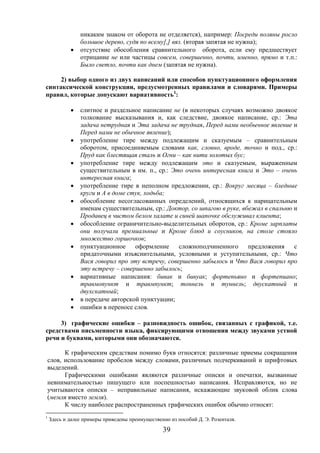 39
никаким знаком от оборота не отделяется), например: Посреди поляны росло
большое дерево, судя по всему[,] вяз. (вторая запятая не нужна);
 отсутствие обособления сравнительного оборота, если ему предшествует
отрицание не или частицы совсем, совершенно, почти, именно, прямо и т.п.:
Было светло, почти как днем (запятая не нужна).
2) выбор одного из двух написаний или способов пунктуационного оформления
синтаксической конструкции, предусмотренных правилами и словарями. Примеры
правил, которые допускают вариативность1
:
 слитное и раздельное написание не (в некоторых случаях возможно двоякое
толкование высказывания и, как следствие, двоякое написание, ср.: Эта
задача нетрудная и Эта задача не трудная, Перед нами необычное явление и
Перед нами не обычное явление);
 употребление тире между подлежащим и сказуемым – сравнительным
оборотом, присоединяемым словами как, словно, вроде, точно и под., ср.:
Пруд как блестящая сталь и Огни – как нити золотых бус;
 употребление тире между подлежащим это и сказуемым, выраженным
существительным в им. п., ср.: Это очень интересная книга и Это – очень
интересная книга;
 употребление тире в неполном предложении, ср.: Вокруг месяца – бледные
круги и А в доме стук, ходьба;
 обособление несогласованных определений, относящихся к нарицательным
именам существительным, ср.: Доктор, со шпагою в руке, вбежал в спальню и
Продавец в чистом белом халате и синей шапочке обслуживал клиента;
 обособление ограничительно-выделительных оборотов, ср.: Кроме зарплаты
они получали премиальные и Кроме блюд и соусников, на столе стояло
множество горшочков;
 пунктуационное оформление сложноподчиненного предложения с
придаточными изъяснительными, условными и уступительными, ср.: Что
Вася говорил про эту встречу, совершенно забылось и Что Вася говорил про
эту встречу – совершенно забылось;
 вариативные написания: бивак и бивуак; фортепьяно и фортепиано;
травмопункт и травмпункт; тоннель и туннель; двускатный и
двухскатный;
 в передаче авторской пунктуации;
 ошибки в переносе слов.
3) графические ошибки – разновидность ошибок, связанных с графикой, т.е.
средствами письменности языка, фиксирующими отношения между звуками устной
речи и буквами, которыми они обозначаются.
К графическим средствам помимо букв относятся: различные приемы сокращения
слов, использование пробелов между словами, различных подчеркиваний и шрифтовых
выделений.
Графическими ошибками являются различные описки и опечатки, вызванные
невнимательностью пишущего или поспешностью написания. Исправляются, но не
учитываются описки – неправильные написания, искажающие звуковой облик слова
(мемля вместо земля).
К числу наиболее распространенных графических ошибок обычно относят:
1
Здесь и далее примеры приведены преимущественно из пособий Д. Э. Розенталя.
 