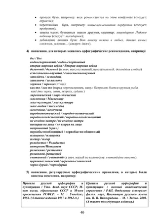40
 пропуск букв, например: весь роман стоится на этом конфликте (следует:
строится);
 перестановка букв, например: новые наименования пордуктов (следует:
продуктов);
 замена одних буквенных знаков другими, например: лешендарное Ледовое
побоище (следует: легендарное);
 добавление лишних букв: Вот почему важно в любых, дашже самых
сложных, условиях... (следует: даже).
4) написания, для которых менялись орфографические рекомендации, например:
бог / Бог
водноспортивный / водно-спортивный
вторая мировая война / Вторая мировая война
деланный / деланый (в знач. неестественный, ненатуральный: делан(н)ая улыбка)
естественно-научный / естественнонаучный
заполдень / за полдень
заполночь / за полночь
зорянка / зарянка (птица)
как-то / как то (перед перечислением, напр.: Острогою бьется крупная рыба,
как(-)то: щуки, сомы, жерехи, судаки.)
лироэпический / лиро-эпический
масленица / Масленица
масс-культура / масскультура
масс-медиа / массмедиа
мелочовка / мелочевка
народнопоэтический / народно-поэтический
народнохозяйственный / народно-хозяйственный
не сегодня-завтра / не сегодня завтра
невзирая на лица / не взирая на лица
непрошеный (прил.)
первобытнообщинный / первобытно-общинный
плащевка / плащовка
плейер / плеер
рождество / Рождество
интернет/Интернет
розыскник / разыскник
розыскной /разыскной
считанный / считаный (в знач. малый по количеству: считан(н)ые минуты)
церковнославянский / церковно-славянский
черно-бурый / чернобурый
5) написания, регулируемые орфографическими правилами, в которые были
внесены изменения, например:
Правила русской орфографии и
пунктуации : Утв. Акад. наук СССР, М-
вом высш. образования СССР и М-вом
просвещения РСФСР. – М. : Учпедгиз,
1956. (А также издания 1957 и 1962 гг.)
Правила русской орфографии и
пунктуации : полный академический
справочник / РАН, Отделение историко-
филол. наук, Институт русского языка
им. В. В. Виноградова. – М. : Эксмо, 2006.
(А также последующие издания.)
 