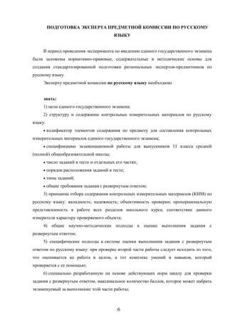 6
ПОДГОТОВКА ЭКСПЕРТА ПРЕДМЕТНОЙ КОМИССИИ ПО РУССКОМУ
ЯЗЫКУ
В период проведения эксперимента по введению единого государственного экзамена
были заложены нормативно-правовые, содержательные и методические основы для
создания стандартизированной подготовки региональных экспертов-предметников по
русскому языку.
Эксперту предметной комиссии по русскому языку необходимо
знать:
1) цели единого государственного экзамена;
2) структуру и содержание контрольных измерительных материалов по русскому
языку:
 кодификатор элементов содержания по предмету для составления контрольных
измерительных материалов единого государственного экзамена;
 спецификацию экзаменационной работы для выпускников 11 класса средней
(полной) общеобразовательной школы;
 число заданий в тесте и отдельных его частях;
 порядок расположения заданий в тесте;
 типы заданий;
 общие требования задания с развернутым ответом;
3) принципы отбора содержания контрольных измерительных материалов (КИМ) по
русскому языку: валидность; надежность; объективность проверки; пропорциональную
представленность в работе всех разделов школьного курса; соответствие данного
измерителя характеру проверяемого объекта;
4) общие научно-методические подходы к оценке выполнения задания с
развернутым ответом;
5) специфические подходы к системе оценки выполнения задания с развернутым
ответом по русскому языку: при проверке второй части работы следует исходить из того,
что оценивается не работа в целом, а тот комплекс умений и навыков, который
проверяется с ее помощью;
6) специально разработанную на основе действующих норм шкалу для проверки
задания с развернутым ответом, максимальное количество баллов, которое может набрать
экзаменуемый за выполнение этой части работы;
 