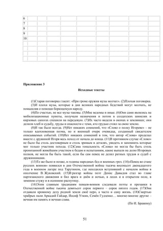 51
6
7
8
9
10
Приложение 3
Исходные тексты
(1)Старая поговорка гласит: «При громе оружия музы молчат». (2)Плохая поговорка.
(3)И плохи музы, которые в дни великих народных бедствий могут молчать, не
помышляя о помощи борющемуся народу.
(4)По счастью, не все музы таковы. (5)Мне ведомы и иные. (6)Они сами являлись на
мобилизационные пункты, получали назначения и потом в солдатских шинелях и
кирзовых сапогах спешили на передовую. (7)Их часто видели в окопах и землянках; они
делили хлеб и судьбу, труды и опасности с теми, кто грудью стоял за свою землю.
(8)И так было всегда. (9)Нет никаких сомнений, что «Слово о полку Игореве» – не
только вдохновенная поэма, но и военный очерк очевидца, созданный свидетелем
описываемых событий. (10)Нет никаких сомнений в том, что автор «Слова» проделал
вместе с дружиной Игоря весь поход от начала до конца. (11)В противном случае «Слово»
не было бы столь достоверным и столь зримым в деталях, увидеть и запомнить которые
мог только участник похода. (12)Сама тональность «Слова» не могла бы быть столь
пронизанной живейшим участием к бедам и испытаниям, какие выпали на долю Игоревых
полков, не могла бы быть такой, если бы сам певец не делил ратных трудов и судеб с
дружинниками.
(13)То же было и позже, в годины народных бед и военных гроз. (14)«Певец во стане
русских воинов» появился в дни Отечественной войны тысяча восемьсот двенадцатого
года в военном лагере под Тарутином, где находился вступивший с началом войны в
ополчение В. Жуковский. (15)В разгар войны поэт Денис Давыдов стал во главе
партизанского движения и бил врага и днём и ночью, в лесах и в открытом поле, в
зимнюю стужу и в осеннюю распутицу.
(16)Этим славным традициям певцов-воинов следовали поэты и прозаики в
Отечественной войне тысяча девятьсот сорок первого – сорок пятого годов. (17)Они
отдавали кровному делу родной земли своё перо, а часто и саму жизнь. (18)Смертью
храбрых пали Аркадий Гайдар, Иосиф Уткин, Семён Гудзенко… многие-многие другие –
вечная им память и вечная слава.
(По И. Бражину)
 