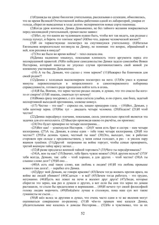 52
(1)Однажды на уроке биологии учительница, рассказывая о селекции, обмолвилась,
что во время Великой Отечественной войны работники одной из лабораторий, умирая от
голода, сберегли выведенные в ходе долгих экспериментов новые сорта пшеницы.
(2)Когда урок кончился, Димка Демьяненко, не без тайного желания покрасоваться
перед миловидной учительницей, громогласно заявил:
–(3)Нет, ну это каким же чудовищем нужно быть, чтобы вот так видеть, как родные с
голоду пухнут, и беречь это элитное зерно! (4)Оно что, дороже человеческой жизни?!
(5)И он торжествующе посмотрел на смутившуюся учительницу. (6)Наталья
Евгеньевна вопросительно взглянула на Димку, не понимая: это вопрос, обращённый к
ней, или реплика в никуда?
–(7)Это же было во время войны! – тихо сказала она.
(8)Димка надменно хмыкнул, показывая хлипкость этого аргумента перед его
несокрушимой правотой. (9)Но победное самодовольство Димки задело самолюбие Вовки
Нестерова, который никогда не упускал случая противопоставить свой живой ум
книжному умствованию Демьяненко.
–(10) А ты бы, Демьян, что сделал с этим зерном? (11)Нажарил бы блинчиков для
своей родни?!
(12)Димка с холодным высокомерием посмотрел на него. (13)Он умел в нужные
минуты перевоплощаться в непреклонного и самоотверженного поборника
справедливости, готового ради принципов пойти хоть в огонь.
–(14)Я бы, Вовчик, это зерно честно раздал людям, и думаю, что это спасло бы кого-
то от смерти! (15)И знаешь, смеяться тут нечему!
(16)Вовка сразу посуровел, с его лица слетела улыбка, и он строго, как боец, задетый
неспортивной выходкой противника, зловеще кивнул.
–(17) Честно – это как? – спросил он, хищно прищурив глаза. – (18)Вот, Демьян, у
тебя центнер зерна. (19)Нас тут – двадцать четыре человека. (20)Подели! (21)И чтоб
честно!
(22)Димка передёрнул плечами, показывая, сколь унизительно простой является эта
задачка для его интеллекта. (23)Быстро произведя какие-то расчёты, он произнес:
–(24)Это будет примерно по четыре килограмма…
–(25)Вот как! – усмехнулся Нестеров. – (26)У меня есть брат и сестра – нам четыре
килограмма. (27)А ты, Демьян, в семье один – тебе тоже четыре килограмма. (28)И это
честно?! (29)Ты делишь чужое, честный ты наш! (30)Это, выходит, так: я работаю
сторожем при складе с продовольствием, у меня семья голодает, я раз – и уволок пару
ящиков тушёнки. (31)Другой патронами на войне торгует, чтобы семью прокормить,
третий военную тайну врагу загнал…
–(32)Я разве предлагал военной тайной торговать? (33)Чего ты передёргиваешь?
–(34)А, вон ты как? (35)Значит, тебе брать чужое можно! (36)А другим нельзя? (37)У
тебя всегда, Демьян, так: себе – чтоб хорошо, а для других – чтоб честно! (38)А ты
слышал слово долг? (39)И оно…
–(40)А есть ещё такое слово, как любовь к людям! (41)И эта любовь превыше
всякого там долга!.. – перебил его Димка.
–(42)Друг мой Демьян, не говори красиво! (43)Зачем тогда воевать против врага, на
войне же людей убивают! (44)Сдаться – и всё! (45)Зачем тогда работать – это трудно,
негуманно. (46)Пусть все лежат на печи и жалеют друг друга! (47)Люди, которые
сберегли это зерно, как раз и думали о других, а вот если бы они это зерно по домам
растащили, то стали бы предателями и воришками… (48)И нечего тут своей философией
голову людям морочить. (49)Пойдёмте лучше в столовую, пока наш суп вот такие
гуманисты не съели…
(50)Я шёл вслед за другими и думал, что очень часто одни и те же явления могут
оцениваться совершенно по-разному. (51)В чём-то правым мне казался Димка,
убедительными мне казались и доводы Нестерова… (52)Но я чувствовал, что за их
 