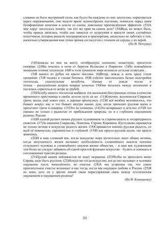 53
словами не было внутренней силы, как будто бы каждому из них захотелось порисоваться
перед окружающими, они надели яркие мушкетёрские костюмы, помахали перед нами
бутафорскими шпагами и сошли со сцены, довольные произведённым эффектом. (53)А
мне вдруг захотелось понять: так кто же прав на самом деле? (54)Ведь не может быть,
чтобы правда двоилась, чтобы она зависела от остроумия и яркости своих случайных
попутчиков, которые решили поупражняться в красноречии, нисколько не заботясь о том,
насколько утверждаемая ими точка зрения согласуется с голосом их сердца, с их верой.
(По В. Почуеву)
(1)Однажды ко мне на вахту, октябрьскую, осеннюю, ненастную, прилетели
скворцы. (2)Мы мчались в ночи от берегов Исландии к Норвегии. (3)На освещённом
мощными огнями теплоходе. (4)И в этом туманном мире возникли усталые созвездия…
(5)Я вышел из рубки на крыло мостика. (6)Ветер, дождь и ночь сразу стали
громкими. (7)Я поднял к глазам бинокль. (8)В стёклах заколыхались белые надстройки
теплохода, спасательные вельботы, тёмные от дождя чехлы и
птицы – распушённые ветром мокрые комочки. (9)Они метались между антеннами и
пытались спрятаться от ветра за трубой.
(10)Палубу нашего теплохода выбрали эти маленькие бесстрашные птицы в качестве
временного пристанища в своём долгом пути на юг. (11)Конечно, вспомнился Саврасов:
грачи, весна, ещё лежит снег, а деревья проснулись. (12)И всё вообще вспомнилось, что
бывает вокруг нас и что бывает внутри наших душ, когда приходит русская весна и
прилетают грачи и скворцы. (13)Это не опишешь. (14)Это возвращает в детство. (15)И это
связано не только с радостью от пробуждения природы, но и с глубоким ощущением
родины, России.
(16)И пускай ругают наших русских художников за старомодность и литературность
сюжетов. (17)За именами Саврасова, Левитана, Серова, Коровина, Кустодиева скрывается
не только вечная в искусстве радость жизни. (18)Скрывается именно русская радость, со
всей её нежностью, скромностью и глубиной. (19)И как проста русская песня, так проста
живопись.
(20)И в наш сложный век, когда искусство мира мучительно ищет общие истины,
когда запутанность жизни вызывает необходимость сложнейшего анализа психики
отдельного человека и сложнейшего анализа жизни общества, – в наш век художникам
тем более не следует забывать об одной простой функции искусства – будить и освещать в
соплеменнике чувство родины.
(21)Пускай наших пейзажистов не знает заграница. (22)Чтобы не проходить мимо
Серова, надо быть русским. (23)Искусство тогда искусство, когда оно вызывает в человеке
ощущение пусть мимолётного, но счастья. (24)А мы устроены так, что самое
пронзительное счастье возникает в нас тогда, когда мы ощущаем любовь к России. (25)Я
не знаю, есть ли у других наций такая нерасторжимая связь между эстетическим
ощущением и ощущением родины?
(По В. Конецкому)
 