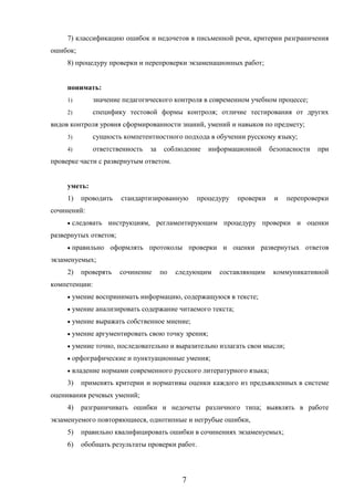 7
7) классификацию ошибок и недочетов в письменной речи, критерии разграничения
ошибок;
8) процедуру проверки и перепроверки экзаменационных работ;
понимать:
1) значение педагогического контроля в современном учебном процессе;
2) специфику тестовой формы контроля; отличие тестирования от других
видов контроля уровня сформированности знаний, умений и навыков по предмету;
3) сущность компетентностного подхода в обучении русскому языку;
4) ответственность за соблюдение информационной безопасности при
проверке части с развернутым ответом.
уметь:
1) проводить стандартизированную процедуру проверки и перепроверки
сочинений:
 следовать инструкциям, регламентирующим процедуру проверки и оценки
развернутых ответов;
 правильно оформлять протоколы проверки и оценки развернутых ответов
экзаменуемых;
2) проверять сочинение по следующим составляющим коммуникативной
компетенции:
 умение воспринимать информацию, содержащуюся в тексте;
 умение анализировать содержание читаемого текста;
 умение выражать собственное мнение;
 умение аргументировать свою точку зрения;
 умение точно, последовательно и выразительно излагать свои мысли;
 орфографические и пунктуационные умения;
 владение нормами современного русского литературного языка;
3) применять критерии и нормативы оценки каждого из предъявленных в системе
оценивания речевых умений;
4) разграничивать ошибки и недочеты различного типа; выявлять в работе
экзаменуемого повторяющиеся, однотипные и негрубые ошибки,
5) правильно квалифицировать ошибки в сочинениях экзаменуемых;
6) обобщать результаты проверки работ.
 