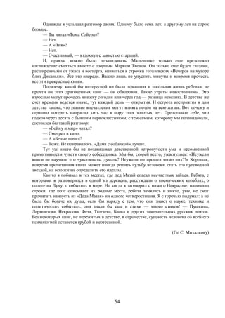 54
Однажды я услышал разговор двоих. Одному было семь лет, а другому лет на сорок
больше.
— Ты читал «Тома Сойера»?
— Нет.
— А «Вия»?
— Нет.
— Счастливый, — вздохнул с завистью старший.
И, правда, можно было позавидовать. Мальчишке только еще предстояло
наслаждение смеяться вместе с озорным Марком Твеном. Он только еще будет глазами,
расширенными от ужаса и восторга, впиваться в строчки гоголевских «Вечеров на хуторе
близ Диканьки». Все это впереди. Важно лишь не упустить минуты и вовремя прочесть
все эти прекрасные книги.
По-моему, какой бы интересной ни была домашняя и школьная жизнь ребенка, не
прочти он этих драгоценных книг — он обворован. Такие утраты невосполнимы. Это
взрослые могут прочесть книжку сегодня или через год — разница невелика. В детстве же
счет времени ведется иначе, тут каждый день — открытия. И острота восприятия в дни
детства такова, что ранние впечатления могут влиять потом на всю жизнь. Вот почему и
страшно потерять напрасно хоть час в пору этих золотых лет. Представьте себе, что
годков через десять с бывшим первоклассником, с тем самым, которому мы позавидовали,
состоялся бы такой разговор:
— «Войну и мир» читал?
— Смотрел в кино.
— А «Белые ночи»?
— Тоже. Не понравилось. «Дама с собачкой» лучше.
Тут уж никто бы не позавидовал девственной нетронутости ума и несомненной
примитивности чувств своего собеседника. Мы бы, скорей всего, ужаснулись: «Неужели
книги не научили его чувствовать, думать? Неужели он прошел мимо них?!» Хорошая,
вовремя прочитанная книга может иногда решить судьбу человека, стать его путеводной
звездой, на всю жизнь определить его идеалы.
Как-то я побывал в тех местах, где дед Мазай спасал несчастных зайцев. Ребята, с
которыми я разговорился в одной из деревень, рассуждали о космических кораблях, о
полете на Луну, о событиях в мире. Но когда я заговорил с ними о Некрасове, напомнил
строки, где поэт описывает их родные места, ребята замялись и никто, увы, не смог
прочитать наизусть из «Деда Мазая» ни одного четверостишия. Я с горечью подумал: а не
была бы богаче их душа, если бы наряду с тем, что они знают о науке, технике и
политических событиях, они знали бы еще и стихи — много стихов! — Пушкина,
Лермонтова, Некрасова, Фета, Тютчева, Блока и других замечательных русских поэтов.
Без некоторых книг, не пережитых в детстве, в отрочестве, сущность человека со всей его
психологией останется грубой и неотесанной.
(По С. Михалкову)
 