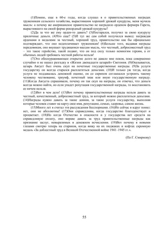 55
(1)Помню, еще в 60-е годы, когда слушал я о правительственных наградах
труженикам сельского хозяйства, вырастившим хороший урожай кукурузы, меня мучила
мысль: а почему же американское правительство не наградило орденом фермера Гарста,
вырастившего на своей ферме рекордный урожай кукурузы?
(2)Да за что же ему орден-то давать? (3)Постарался, получил за свою кукурузу
приличные деньги. (4)Что еще? (5)И тут же сам собой получился вывод: награждая
орденами и медалями за честный, хороший труд, правительство как бы официально
подтверждает, что оно недоплачивает труженикам! (6)Больше того, выдавая награды
передовикам, оно внушает трудящимся массам мысль, что честный, добросовестный труд
– это такое геройство, такой подвиг, что он под силу только немногим героям, а от
обычных людей требовать честной работы нельзя!
(7)Это обескураживающее открытие долго не давало мне покоя, пока совершенно
случайно я не нашел разгадку в «Жизни двенадцати цезарей» Светония. (8)Оказывается,
цезарь Август был очень скуп на почетные государственные награды. (9)За услуги
государству он всегда старался расплатиться деньгами. (10)И только уж тогда, когда
услуга не поддавалась денежной оценке, он со скрипом соглашался устроить такому
человеку чествование, триумф, почетный знак или иную государственную награду.
(11)Когда Августа спрашивали, почему он так скуп на награды, он отвечал, что деньги
всегда можно найти, но если упадет репутация государственной награды, то восстановить
ее ничем нельзя.
(12)Вот в чем дело! (13)Вот почему правительственные награды нельзя давать за
честный, качественный, добросовестный труд, за который можно расплатиться деньгами.
(14)Награды нужно давать за такие деяния, за такие услуги государству, выполняя
которые человек ставит на карту свое имя, репутацию, семью, здоровье, самою жизнь.
(15)Много лет я считал эти рассуждения бесспорными. (16)Но сейчас я вдруг понял:
нет, они не абсолютны! (17)Они справедливы, когда государство благоденствует и
процветает. (18)Но когда Отечество в опасности и у государства нет средств на
справедливую оплату, оно вправе давать за труд правительственные награды как
признание заслуг, невыразимых в денежном исчислении. (19)Вот почему я новыми
глазами смотрю теперь на стариков, когда вижу на их пиджаках и кофтах скромную
медаль «За доблестный труд в Великой Отечественной войне 1941–1945 гг.».
(По Г. Смирнову)
 