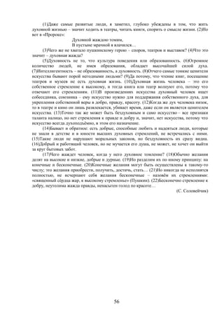 56
(1)Даже самые развитые люди, я заметил, глубоко убеждены в том, что жить
духовной жизнью – значит ходить в театры, читать книги, спорить о смысле жизни. (2)Но
вот в «Пророке»:
Духовной жаждою томим,
В пустыне мрачной я влачился…
(3)Чего же не хватало пушкинскому герою – споров, театров и выставок? (4)Что это
значит – духовная жажда?
(5)Духовность не то, что культура поведения или образованность. (6)Огромное
количество людей, не имея образования, обладает высочайшей силой духа.
(7)Интеллигентность – не образованность, а духовность. (8)Отчего самые тонкие ценители
искусства бывают порой негодными людьми? (9)Да потому, что чтение книг, посещение
театров и музеев не есть духовная жизнь. (10)Духовная жизнь человека – это его
собственное стремление к высокому, и тогда книга или театр волнуют его, потому что
отвечают его стремлениям. (11)В произведениях искусства духовный человек ищет
собеседника, союзника – ему искусство нужно для поддержания собственного духа, для
укрепления собственной веры в добро, правду, красоту. (12)Когда же дух человека низок,
то в театре и кино он лишь развлекается, убивает время, даже если он является ценителем
искусства. (13)Точно так же может быть бездуховным и само искусство – все признаки
таланта налицо, но нет стремления к правде и добру и, значит, нет искусства, потому что
искусство всегда духоподъёмно, в этом его назначение.
(14)Бывает и обратное: есть добрые, способные любить и надеяться люди, которые
не знали в детстве и в юности высших духовных стремлений, не встречались с ними.
(15)Такие люди не нарушают моральных законов, но бездуховность их сразу видна.
(16)Добрый и работящий человек, но не мучается его душа, не может, не хочет он выйти
за круг бытовых забот.
(17)Чего жаждет человек, когда у него духовное томление? (18)Обычно желания
делят на высокие и низкие, добрые и дурные. (19)Но разделим их по иному принципу: на
конечные и бесконечные. (20)Конечные желания могут быть осуществлены к такому-то
числу; это желания приобрести, получить, достичь, стать… (21)Но никогда не исполнятся
полностью, не исчерпают себя желания бесконечные – назовём их стремлениями:
«священный сéрдца жар, к высокому стремленье» (Пушкин). (22)Бесконечно стремление к
добру, неутолима жажда правды, ненасытен голод по красоте…
(С. Соловейчик)
 