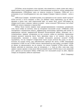 57
(1)Сейчас, когда подумать стало труднее, чем оповестить о своих думах весь мир, в
нашей жизни стали укореняться какие-то ошеломляющие нелепости, плоды новорусской
образованщины. (2)Особенно здесь не повезло почему-то Суворову. (3)Нет-нет да и
услышишь из уст телеобозревателя: мол, как говорил Суворов: тяжело в учении – легко в
бою!
(4)Но ведь Суворов – великий человек, он в принципе не мог сказать такой глупости!
(5)Уж кто-кто, а он-то понимал: в бою, где убивают твоих соратников, где на тебя с
оружием в руках идет твой смертельный враг, не может быть легко! (6)Суворов же
говорил нечто иное, а именно: тяжело в учении – легко в походе! (7)В походе, а не в бою!
(8)Ибо нет ничего страшнее и тяжелее боя!
(9)Еще более нелепо широко ныне распространившееся толкование суворовских
слов, будто война не кончена, пока не похоронен последний солдат. (10)Поняв слово
«похоронен» в буквальном смысле, добровольные могильщики, присвоив себе ничем не
оправданную миссию завершителей Великой Отечественной войны, убеждают нас с
телевизионных экранов: похоронены не все солдаты; война не окончена; героические
подвиги русского воинства могут быть признаны лишь в тот момент, когда они,
похоронщики, закопают в землю останки последнего русского солдата! (11)Да
задумайтесь, что вы говорите! (12)Де-сятки тысяч солдат исчезли без следа, от них не
осталось ни клочка плоти, они действительно пропали без вести. (13)Их невозможно
похоронить! (14)И что же? (15)Не считать законченной ни одну войну в истории? (16)Да
не проще ли предположить: вы не поняли, что сказал Суворов! (17)Он сказал: война,
боевые действия не окончены, пока не похоронен, т. е. пока не убит, пока жив, пока
держит в руках оружие и пока ведет бой последний солдат! (18)Это ведь и есть воинский
долг: драться до последнего бойца. (19)И пока этот последний солдат не убит, образно
говоря, не похоронен, война не закончена!
(По Г. Смирнову)
 
