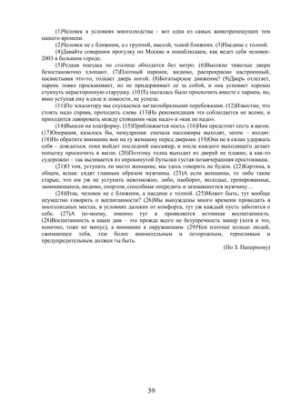 59
(1)Человек в условиях многолюдства – вот одна из самых животрепещущих тем
нашего времени.
(2)Человек не с ближним, а с группой, массой, тьмой ближних. (3)Наедине с толпой.
(4)Давайте совершим прогулку по Москве и понаблюдаем, как ведет себя человек-
2003 в большом городе.
(5)Редкая поездка по столице обходится без метро. (6)Высокие тяжелые двери
безостановочно хлопают. (7)Плотный паренек, видимо, распрекрасно настроенный,
насвистывая что-то, толкает дверь ногой. (8)Богатырское движение! (9)Дверь отлетает,
парень ловко проскакивает, но не придерживает ее за собой, и она успевает хорошо
стукнуть нерасторопную старушку. (10)Та пыталась было проскочить вместе с парнем, но,
явно уступая ему в силе и ловкости, не успела.
(11)По эскалатору мы спускаемся зигзагообразными перебежками. (12)Известно, что
стоять надо справа, проходить слева. (13)Но рекомендация эта соблюдается не всеми, и
приходится лавировать между стоящими «как надо» и «как не надо».
(14)Вышли на платформу. (15)Приближается поезд. (16)Нам предстоит сесть в вагон.
(17)Операция, казалось бы, немудреная: сначала пассажиры выходят, затем – входят.
(18)Но обратите внимание вон на ту женщину перед дверьми. (19)Она не в силах удержать
себя – дождаться, пока выйдет последний пассажир, и после каждого выходящего делает
попытку проскочить в вагон. (20)Поэтому толпа выходит из дверей не плавно, а как-то
судорожно – так выливается из опрокинутой бутылки густая позавчерашняя простокваша.
(21)О том, уступать ли место женщине, мы здесь говорить не будем. (22)Картина, в
общем, ясная: сидят главным образом мужчины. (23)А если женщины, то либо такие
старые, что им уж не уступить невозможно, либо, наоборот, молодые, тренированные,
занимающиеся, видимо, спортом, способные опередить и зазевавшегося мужчину…
(24)Итак, человек не с ближним, а наедине с толпой. (25)Может быть, тут вообще
неуместно говорить о воспитанности? (26)Мы вынуждены много времени проводить в
многолюдных местах, в условиях далеких от комфорта, тут уж каждый пусть заботится о
себе. (27)А по-моему, именно тут и проявляется истинная воспитанность.
(28)Воспитанность в наши дни – это прежде всего не безупречность манер (хотя и это,
конечно, тоже не минус), а внимание к окружающим. (29)Чем плотнее кольцо людей,
сжимающее тебя, тем более внимательным и осторожным, терпеливым и
предупредительным должен ты быть.
(По З. Паперному)
 