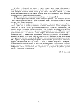 60
(1)«Все, о Люцилий, не наше, а чужое, только время наша собственность.
(2)Природа предоставила в наше владение только эту вечно текущую и непостоянную
вещь, которую, вдобавок, может отнять у нас всякий, кто этого захочет… (3)Люди
решительно ни во что не ценят чужого времени, хотя оно единственная вещь, которую
нельзя возвратить обратно при всем желании».
(4)Так писал Сенека в самом начале нашей эры, в 50-м году от Р. Х.
(5)Древние философы первыми поняли ценность времени – они наверняка еще до
Сенеки пробовали как-то обуздать время, приручить, понять его природу, ибо и тогда оно
угнетало своей быстротечностью.
(6)Однако мы по своему самомнению уверены, что у древних времени девать было
некуда. (7)Что они, со своими солнечными, водяными и песочными часами, измерять его
как следует не умели, а значит, и не берегли. (8)Прогресс – он ведь к тому сводится, по
мнению делового человека, чтобы сэкономить этому деловому человеку время. (9)Для
этого деловой человек из кареты пересел в поезд, оттуда в самолет. (10)Вместо писем
придумали телеграммы и телефоны, вместо театров – телевизоры, вместо гусиного пера –
шариковую ручку. (11)Эскалаторы, компьютеры, универмаги, телетайпы, электробритвы –
все изобретается для того, чтобы сберечь человеку время. (12)Однако почему-то нехватка
этого времени у человека возрастает. (13)Деловой человек наращивает скорости, внедряет
ЭВМ, переделывает универмаги в универсамы, печатает газеты фотоспособом, а дефицит
времени увеличивается. (14)Не только у него – цейтнот становится всеобщим.
(15)Недостает времени на друзей, на детей, нет времени на то, чтобы думать, чтобы не
думая постоять в осеннем лесу, слушая черенковый хруст облетающих листьев.
(16)Времени нет ни у школьников, ни у студентов, ни у стариков. (17)Время куда-то
исчезает, его становится все меньше.
(По Д. Гранину)
 