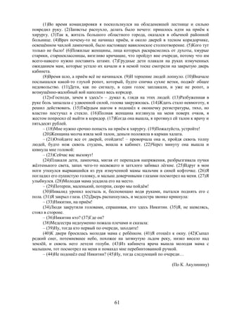 61
(1)Во время командировки я поскользнулся на обледеневшей лестнице и сильно
повредил руку. (2)Запястье распухло, делать было нечего: пришлось идти на приём к
хирургу. (3)Так я, житель большого областного города, оказался в обычной районной
больнице. (4)Врач почему-то не начинал приём, и около дверей в тесном коридорчике,
освещённом чахлой лампочкой, было настоящее вавилонское столпотворение. (5)Кого тут
только не было! (6)Пожилые женщины, лица которых раскраснелись от духоты, хмурые
старики, старшеклассницы, визгливо кричащие, что пройдут вне очереди, потому что им
всего-навсего нужно поставить штамп. (7)Грудные дети плакали на руках измученных
ожиданием мам, которые устало их качали и в немой тоске смотрели на закрытую дверь
кабинета.
(8)Время шло, а приём всё не начинался. (9)И терпение людей лопнуло. (10)Вначале
послышался какой-то глухой ропот, который, будто спичка сухие ветки, поджёг общее
недовольство. (11)Дети, как по сигналу, в один голос заплакали, и уже не ропот, а
возмущённо-жалобный вой наполнил весь коридор.
(12)«Господи, зачем я здесь!» – думал я, глядя на этих людей. (13)Разбуженная в
руке боль запылала с удвоенной силой, голова закружилась. (14)Ждать стало невмоготу, я
решил действовать. (15)Твёрдым шагом я подошёл к окошечку регистратуры, тихо, но
властно постучал в стекло. (16)Полная женщина взглянула на меня поверх очков, я
жестом попросил её выйти в коридор. (17)Когда она вышла, я протянул ей талон к врачу и
пятьдесят рублей.
– (18)Мне нужно срочно попасть на приём к хирургу. (19)Пожалуйста, устройте!
(20)Женщина молча взяла мой талон, деньги положила в карман халата.
– (21)Отойдите все от дверей, отойдите! – проворчала она и, пройдя сквозь толпу
людей, будто нож сквозь студень, вошла в кабинет. (22)Через минуту она вышла и
кивнула мне головой:
– (23)Сейчас вас вызовут!
(24)Плакали дети, лампочка, мигая от перепадов напряжения, разбрызгивала пучки
жёлтенького света, запах чего-то несвежего и затхлого забивал лёгкие. (25)Вдруг в мои
ноги уткнулся вырвавшийся из рук измученной мамы мальчик в синей кофточке. (26)Я
погладил его пушистую головку, и малыш доверчивыми глазами посмотрел на меня. (27)Я
улыбнулся. (28)Молодая мама усадила его на место.
– (29)Потерпи, маленький, потерпи, скоро мы пойдём!
(30)Инвалид уронил костыль и, беспомощно водя руками, пытался поднять его с
пола. (31)Я закрыл глаза. (32)Дверь распахнулась, и медсестра звонко крикнула:
– (33)Никитин, на приём!
(34)Люди закрутили головами, спрашивая, кто здесь Никитин. (35)Я, не шевелясь,
стоял в стороне.
– (36)Никитин кто? (37)Где он?
(38)Медсестра недоуменно пожала плечами и сказала:
– (39)Ну, тогда кто первый по очереди, заходите!
(40)К двери бросилась молодая мама с ребёнком. (41)Я отошёл к окну. (42)Сыпал
редкий снег, потемневшее небо, похожее на затянутую льдом реку, низко висело над
землёй, и сквозь него летели голуби. (43)Из кабинета врача вышла молодая мама с
малышом, тот посмотрел на меня и помахал мне перебинтованной ручкой.
– (44)Не подошёл ещё Никитин? (45)Ну, тогда следующий по очереди…
(По К. Акулинину)
 