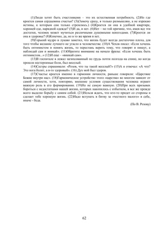 62
(1)Люди хотят быть счастливыми – это их естественная потребность. (2)Но где
кроется самая сердцевина счастья? (3)(3амечу сразу, я только размышляю, а не изрекаю
истины, к которым сам только стремлюсь.) (4)Кроется ли она в удобной квартире,
хорошей еде, нарядной одежде? (5)И да, и нет. (6)Нет – по той причине, что, имея все эти
достатки, человек может мучиться различными душевными невзгодами. (7)Кроется ли
она в здоровье? (8)Конечно, да, но в то же время и нет.
(9)Горький мудро и лукаво заметил, что жизнь будет всегда достаточно плоха, для
того чтобы желание лучшего не угасло в человечестве. (10)А Чехов писал: «Если хочешь
быть оптимистом и понять жизнь, то перестань верить тому, что говорят и пишут, а
наблюдай сам и вникай». (11)Обратите внимание на начало фразы: «Если хочешь быть
оптимистом...» (12)И еще – «вникай сам».
(13)В госпитале я лежал загипсованный по грудь почти полгода на спине, но когда
прошли нестерпимые боли, был веселый.
(14)Сестры спрашивали: «Розов, что ты такой веселый?» (15)А я отвечал: «А что?
Это нога болит, а я-то здоровый». (16) Дух мой был здоров.
(17)Счастье кроется именно в гармонии личности, раньше говорили: «Царствие
Божие внутри нас». (18)Гармоническое устройство этого «царства» во многом зависит от
самой личности, хотя, повторяю, внешние условия существования человека играют
важную роль в его формировании. (19)Но не самую важную. (20)При всех призывах
бороться с недостатками нашей жизни, которых накопилось с избытком, я все же прежде
всего выделю борьбу с самим собой. (21)Нельзя ждать, что кто-то придет со стороны и
сделает тебе хорошую жизнь. (22)Надо вступать в битву за «честного малого» в себе,
иначе - беда.
(По В. Розову)
 