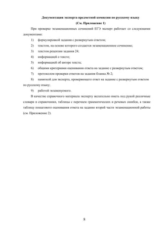 8
Документация эксперта предметной комиссии по русскому языку
(См. Приложение 1)
При проверке экзаменационных сочинений ЕГЭ эксперт работает со следующими
документами:
1) формулировкой задания с развернутым ответом;
2) текстом, на основе которого создается экзаменационное сочинение;
3) текстом рецензии задания 24;
4) информацией о тексте;
5) информацией об авторе текста;
6) общими критериями оценивания ответа на задание с развернутым ответом;
7) протоколом проверки ответов на задания бланка № 2;
8) памяткой для эксперта, проверяющего ответ на задание с развернутым ответом
по русскому языку;
9) работой экзаменуемого.
В качестве справочного материала эксперту желательно иметь под рукой различные
словари и справочники, таблицы с перечнем грамматических и речевых ошибок, а также
таблицу пошагового оценивания ответа на задание второй части экзаменационной работы
(см. Приложение 2).
 